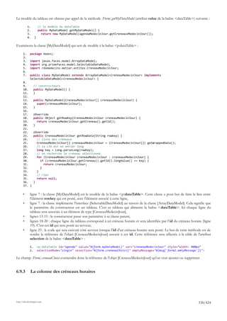Le modèle du tableau est obtenu par appel de la méthode [Form].getMyDataModel (attribut value de la balise <dataTable>) suivante :

            1.         // le modèle du dataTable
            2.         public MyDataModel getMyDataModel() {
            3.           return new MyDataModel(agendaMedecinJour.getCreneauxMedecinJour());
            4.     }

Examinons la classe [MyDataModel] qui sert de modèle à la balise <p:dataTable> :

       1.     package beans;
       2.
       3.     import javax.faces.model.ArrayDataModel;
       4.     import org.primefaces.model.SelectableDataModel;
       5.     import rdvmedecins.metier.entites.CreneauMedecinJour;
       6.
       7.     public class MyDataModel extends ArrayDataModel<CreneauMedecinJour> implements
              SelectableDataModel<CreneauMedecinJour> {
       8.
       9.          // constructeurs
       10.         public MyDataModel() {
       11.         }
       12.
       13.         public MyDataModel(CreneauMedecinJour[] creneauxMedecinJour) {
       14.           super(creneauxMedecinJour);
       15.         }
       16.
       17.         @Override
       18.         public Object getRowKey(CreneauMedecinJour creneauMedecinJour) {
       19.           return creneauMedecinJour.getCreneau().getId();
       20.         }
       21.
       22.         @Override
       23.         public CreneauMedecinJour getRowData(String rowKey) {
       24.           // liste des créneaux
       25.           CreneauMedecinJour[] creneauxMedecinJour = (CreneauMedecinJour[]) getWrappedData();
       26.           // la clé est un entier long
       27.           long key = Long.parseLong(rowKey);
       28.           // on recherche le créneau sélectionné
       29.           for (CreneauMedecinJour creneauMedecinJour : creneauxMedecinJour) {
       30.             if (creneauMedecinJour.getCreneau().getId().longValue() == key) {
       31.               return creneauMedecinJour;
       32.             }
       33.           }
       34.           // rien
       35.           return null;
       36.         }
       37. }

       •      ligne 7 : la classe [MyDataModel] est le modèle de la balise <p:dataTable>. Cette classe a pour but de faire le lien entre
              l'élément rowkey qui est posté, avec l'élément associé à cette ligne,
       •      ligne 7 : la classe implémente l'interface [SelectableDataModel] au travers de la classe [ArrayDataModel]. Cela signifie que
              le paramètre du constructeur est un tableau. C'est ce tableau qui alimente la balise <dataTable>. Ici chaque ligne du
              tableau sera associée à un élément de type [CreneauMedecinJour],
       •      lignes 13-15 : le constructeur passe son paramètre à sa classe parent,
       •      lignes 18-20 : chaque ligne du tableau correspond à un créneau horaire et sera identifiée par l' id du créneau horaire (ligne
              19). C'est cet id qui sera posté au serveur,
       •      ligne 23 : le code qui sera exécuté côté serveur lorsque l'id d'un créneau horaire sera posté. Le but de cette méthode est de
              rendre la référence de l'objet [CreneauMedecinJour] associé à cet id. Cette référence sera affectée à la cible de l'attribut
              selection de la balise <dataTable> :

              1.       <p:dataTable id="agenda" value="#{form.myDataModel}" var="creneauMedecinJour" style="width: 800px"
              2.       selectionMode="single" selection="#{form.creneauChoisi}" emptyMessage="#{msg['form2.emtyMessage']}">

Le champ [Form].creneauChoisi contiendra donc la référence de l'objet [CreneauMedecinJour] qu'on veut ajouter ou supprimer.


6.9.3         La colonne des créneaux horaires




http://tahe.developpez.com
                                                                                                                                  338/424
 