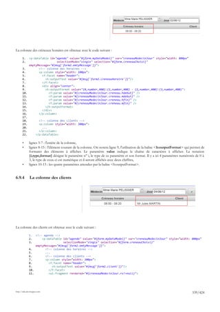 La colonne des créneaux horaires est obtenue avec le code suivant :

       1.     <p:dataTable id="agenda" value="#{form.myDataModel}" var="creneauMedecinJour" style="width: 800px"
       2.                       selectionMode="single" selection="#{form.creneauChoisi}"
              emptyMessage="#{msg['form2.emtyMessage']}">
       3.           <!-- colonne des horaires -->
       4.           <p:column style="width: 100px">
       5.             <f:facet name="header">
       6.               <h:outputText value="#{msg['form2.creneauHoraire']}"/>
       7.             </f:facet>
       8.             <div align="center">
       9.               <h:outputFormat value="{0,number,#00}:{1,number,#00} - {2,number,#00}:{3,number,#00}">
       10.                <f:param value="#{creneauMedecinJour.creneau.hdebut}" />
       11.                <f:param value="#{creneauMedecinJour.creneau.mdebut}" />
       12.                <f:param value="#{creneauMedecinJour.creneau.hfin}" />
       13.                <f:param value="#{creneauMedecinJour.creneau.mfin}" />
       14.              </h:outputFormat>
       15.            </div>
       16.          </p:column>
       17.
       18.             <!-- colonne des clients -->
       19.             <p:column style="width: 300px">
       20.               ...
       21.             </p:column>
       22.           </p:dataTable>

       •      lignes 5-7 : l'entête de la colonne,
       •      lignes 8-15 : l'élément courant de la colonne. On notera ligne 9, l'utilisation de la balise <h:outputFormat> qui permet de
              formater des éléments à afficher. Le paramètre value indique la chaîne de caractères à afficher. La notation
              {i,type,format} désigne le paramètre n° i, le type de ce paramètre et son format. Il y a ici 4 paramètres numérotés de 0 à
              3, le type de ceux-ci est numérique et il seront affichés avec deux chiffres,
       •      lignes 10-13 : les quatre paramètres attendus par la balise <h:outputFormat>.


6.9.4         La colonne des clients




La colonne des clients est obtenue avec le code suivant :

              1.  <!-- agenda -->
              2.      <p:dataTable id="agenda" value="#{form.myDataModel}" var="creneauMedecinJour" style="width: 800px"
              3.                   selectionMode="single" selection="#{form.creneauChoisi}"
                  emptyMessage="#{msg['form2.emtyMessage']}">
              4.        <!-- colonne des horaires -->
              5.        ...
              6.        <!-- colonne des clients -->
              7.        <p:column style="width: 300px">
              8.          <f:facet name="header">
              9.            <h:outputText value="#{msg['form2.client']}"/>
              10.         </f:facet>
              11.         <ui:fragment rendered="#{creneauMedecinJour.rv!=null}">




http://tahe.developpez.com
                                                                                                                                339/424
 