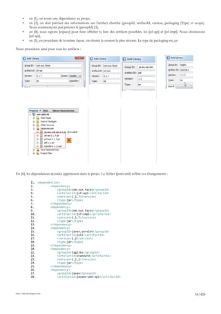 •      en [1], on aoute une dépendance au projet,
       •      en [2], on doit préciser des informations sur l'artifact cherché (groupId, artifactId, version, packaging (Type) et scope).
              Nous commençons par préciser le [groupId] [3],
       •      en [4], nous tapons [espace] pour faire afficher la liste des artifacts possibles. Ici [jsf-api] et [jsf-impl]. Nous choisissons
              [jsf-api],
       •      en [5], en procédant de la même façon, on choisit la version la plus récente. Le type de packaging est jar.

Nous procédons ainsi pour tous les artifacts :




                                          6




En [6], les dépendances ajoutées appraissent dans le projet. Le fichier [pom.xml] reflète ces changements :

               1. <dependencies>
               2.            <dependency>
               3.                <groupId>com.sun.faces</groupId>
               4.                <artifactId>jsf-api</artifactId>
               5.                <version>2.1.7</version>
               6.                <type>jar</type>
               7.            </dependency>
               8.            <dependency>
               9.                <groupId>com.sun.faces</groupId>
               10.               <artifactId>jsf-impl</artifactId>
               11.               <version>2.1.7</version>
               12.               <type>jar</type>
               13.           </dependency>
               14.           <dependency>
               15.               <groupId>javax.servlet</groupId>
               16.               <artifactId>jstl</artifactId>
               17.               <version>1.2</version>
               18.               <type>jar</type>
               19.           </dependency>
               20.           <dependency>
               21.               <groupId>taglibs</groupId>
               22.               <artifactId>standard</artifactId>
               23.               <version>1.1.2</version>
               24.               <type>jar</type>
               25.           </dependency>
               26.           <dependency>
               27.               <groupId>javax</groupId>
               28.               <artifactId>javaee-web-api</artifactId>




http://tahe.developpez.com
                                                                                                                                      34/424
 