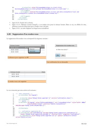 12.              <h:outputText value="#{creneauMedecinJour.rv.client.titre}
                     #{creneauMedecinJour.rv.client.prenom} #{creneauMedecinJour.rv.client.nom}" />
              13.            </ui:fragment>
              14.            <ui:fragment rendered="#{creneauMedecinJour.rv==null and form.creneauChoisi!=null and
                     form.creneauChoisi.creneau.id==creneauMedecinJour.creneau.id}">
              15.              ...
              16.            </ui:fragment>
              17.          </p:column>
              18.        </p:dataTable>

       •      lignes 8-10 : l'entête de la colonne,
       •      lignes 11-13 : l'élément courant lorsqu'il y a un rendez-vous pour le créneau horaire. Dans ce cas, on affiche les titre,
              prénom et nom du client pour qui ce rendez-vous a été pris,
       •      lignes 14-16 : un autre fragment sur lequel nous reviendrons.


 6.10 Suppression d'un rendez-vous

La suppression d'un rendez-vous correspond à la séquence suivante :




  L'utilisateur peut supprimer un RV

                                                                      Une confirmation lui est demandée




  Le rendez-vous a été supprimé




La vue concernée par cette action est la suivante :

               1.  <!-- menu contextuel -->
               2.      <p:contextMenu for="agenda">
               3.  ...
               4.        <p:menuitem value="#{msg['form2.supprimer']}" onclick="confirmation.show()"/>
               5.      </p:contextMenu>
               6.      <!-- agenda -->
               7.      <p:dataTable id="agenda" value="#{form.myDataModel}" var="creneauMedecinJour" style="width: 800px"
               8.                   selectionMode="single" selection="#{form.creneauChoisi}"
                   emptyMessage="#{msg['form2.emtyMessage']}">
               9.        ...
               10.     </p:dataTable>
               11.
               12.     <!-- confirmation suppression RV -->
               13.     <p:confirmDialog id="confirmDialog" message="#{msg['form2.suppression.confirmation']}"
               14.        header="#{msg['form2.suppression.message']}" severity="alert" widgetVar="confirmation">
               15.       <p:commandButton value="#{msg['form2.supprimer.oui']}" update=":formulaire:contenu"
                   action="#{form.action}"



http://tahe.developpez.com
                                                                                                                              340/424
 