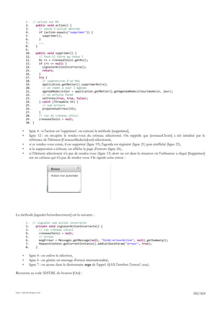 1. // action sur RV
           2.    public void action() {
           3.      // selon l'action désirée
           4.      if (action.equals("supprimer")) {
           5.        supprimer();
           6.      }
           7.      ...
           8.    }
           9.
           10.   public void supprimer() {
           11.     // faut-il faire qq chose ?
           12.     Rv rv = creneauChoisi.getRv();
           13.     if (rv == null) {
           14.       signalerActionIncorrecte();
           15.       return;
           16.     }
           17.     try {
           18.       // suppression d'un Rdv
           19.       application.getMetier().supprimerRv(rv);
           20.       // on remet à jour l'agenda
           21.       agendaMedecinJour = application.getMetier().getAgendaMedecinJour(medecin, jour);
           22.       // on affiche form2
           23.       setForms(true, true, false);
           24.     } catch (Throwable th) {
           25.       // vue erreurs
           26.       prepareVueErreur(th);
           27.     }
           28.     // raz du créneau choisi
           29.     creneauChoisi = null;
           30. }

       •        ligne 4 : si l'action est 'supprimer', on exécute la méthode [supprimer],
       •        ligne 12 : on récupère le rendez-vous du créneau sélectionné. On rappelle que [creneauChoisi] a été initialisé par la
                référence de l'élément [CreneauMedecinJour] sélectionné,
       •        si ce rendez-vous existe, il est supprimé (ligne 19), l'agenda est régénéré (ligne 21) puis réaffiché (ligne 23),
       •        si la suppression a échoué, on affiche la page d'erreurs (ligne 26),
       •        si l'élément sélectionné n'a pas de rendez-vous (ligne 13) alors on est dans la situation où l'utilisateur a cliqué [Supprimer]
                sur un créneau qui n'a pas de rendez-vous. On signale cette erreur :




La méthode [signalerActionIncorrecte] est la suivante :

           1.     // signaler une action incorrecte
           2.       private void signalerActionIncorrecte() {
           3.         // raz créneau choisi
           4.         creneauChoisi = null;
           5.         // erreur
           6.         msgErreur = Messages.getMessage(null, "form2.erreurAction", null).getSummary();
           7.         RequestContext.getCurrentInstance().addCallbackParam("erreur", true);
           8.       }

       •        ligne 4 : on enlève la sélection,
       •        ligne 6 : on génère un message d'erreur internationalisé,
       •        ligne 7 : on ajoute dans le dictionnaire args de l'appel AJAX l'attribut ('erreur', true).

Revenons au code XHTML du bouton [Oui] :




http://tahe.developpez.com
                                                                                                                                      342/424
 