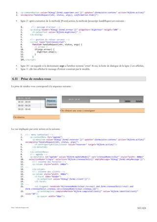 1.     <p:commandButton value="#{msg['form2.supprimer.oui']}" update=":formulaire:contenu" action="#{form.action}"
       2.     oncomplete="handleRequest(xhr, status, args); confirmation.hide()">

       •      ligne 2 : après exécution de la méthode [Form].action, la méthode Javascript handleRequest est exécutée :

              1.              <!-- message d'erreur -->
              2.             <p:dialog header="#{msg['form2.erreur']}" widgetVar="dlgErreur" height="100" >
              3.               <h:outputText value="#{form.msgErreur}" />
              4.             </p:dialog>
              5.
              6.      <!-- gestion du retour serveur -->
              7.      <script type="text/javascript">
              8.        function handleRequest(xhr, status, args) {
              9.          // erreur ?
              10.         if(args.erreur) {
              11.           dlgErreur.show();
              12.         }
              13.       }
              14. </script>

       •      ligne 10 : on regarde si le dictionnaire args a l'attribut nommé 'erreur'. Si oui, la boîte de dialogue de la ligne 2 est affichée,
       •      ligne 3 : elle fait afficher le message d'erreur construit par le modèle.


 6.11 Prise de rendez-vous

La prise de rendez-vous correspond à la séquence suivante :




                                                        On obtient une zone à renseigner

  On réserve



La vue impliquée par cette action est la suivante :

              1.     <!-- menu contextuel -->
              2.          <p:contextMenu for="agenda">
              3.            <p:menuitem value="#{msg['form2.reserver']}" update=":formulaire:contenu" action="#{form.action}"
                     oncomplete="handleRequest(xhr, status, args)">
              4.              <f:setPropertyActionListener value="reserver" target="#{form.action}"/>
              5.            </p:menuitem>
              6.            ...
              7.          </p:contextMenu>
              8.          <!-- agenda -->
              9.          <p:dataTable id="agenda" value="#{form.myDataModel}" var="creneauMedecinJour" style="width: 800px"
              10.        selectionMode="single" selection="#{form.creneauChoisi}" emptyMessage="#{msg['form2.emtyMessage']}">
              11.           <!-- colonne des horaires -->
              12.           <p:column style="width: 100px">
              13.    ...
              14.           </p:column>
              15.           <!-- colonne des clients -->
              16.           <p:column style="width: 300px">
              17.             <f:facet name="header">
              18.               <h:outputText value="#{msg['form2.client']}"/>
              19.             </f:facet>
              20.    ...
              21.             <ui:fragment rendered="#{creneauMedecinJour.rv==null and form.creneauChoisi!=null and
                     form.creneauChoisi.creneau.id==creneauMedecinJour.creneau.id}">
              22.               <p:autoComplete completeMethod="#{form.completeClients}" value="#{form.identiteClient}"
                     size="30"/>
              23.               <p:spacer width="50px"/>




http://tahe.developpez.com
                                                                                                                                         343/424
 