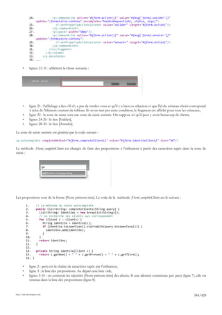24.              <p:commandLink action="#{form.action()}" value="#{msg['form2.valider']}"
                     update=":formulaire:contenu" oncomplete="handleRequest(xhr, status, args)">
              25.                <f:setPropertyActionListener value="valider" target="#{form.action}"/>
              26.              </p:commandLink>
              27.              <p:spacer width="50px"/>
              28.              <p:commandLink action="#{form.action()}" value="#{msg['form2.annuler']}"
                     update=":formulaire:contenu">
              29.                <f:setPropertyActionListener value="annuler" target="#{form.action}"/>
              30.              </p:commandLink>
              31.            </ui:fragment>
              32.          </p:column>
              33.        </p:dataTable>
              34.    ...

       •      lignes 21-31 : affichent la chose suivante :




       •      ligne 21 : l'affichage a lieu s'il n'y a pas de rendez-vous et qu'il y a bien eu sélection et que l'id du créneau choisi correspond
              à celui de l'élément courant du tableau. Si on ne met pas cette condition, le fragment est affiché pour tous les créneaux,
       •      ligne 22 : la zone de saisie sera une zone de saisie assistée. On suppose ici qu'il peut y avoir beaucoup de clients,
       •      lignes 24-26 : le lien [Valider],
       •      lignes 28-30 : le lien [Annuler].

La zone de saisie assistée est générée par le code suivant :

<p:autoComplete completeMethod="#{form.completeClients}" value="#{form.identiteClient}" size="30"/>

La méthode [Form].completeClients est chargée de faire des propositions à l'utilisateur à partir des caractères tapés dans la zone de
saisie :




Les propositions sont de la forme [Nom prénom titre]. Le code de la méthode [Form].completeClients est le suivant :

           1.        // la méthode du texte autocomplete
           2.        public List<String> completeClients(String query) {
           3.          List<String> identites = new ArrayList<String>();
           4.          // on recherche les clients qui correspondent
           5.          for (Client c : clients) {
           6.            String identite = identite(c);
           7.            if (identite.toLowerCase().startsWith(query.toLowerCase())) {
           8.              identites.add(identite);
           9.            }
           10.         }
           11.         return identites;
           12.       }
           13.
           14.       private String identite(Client c) {
           15.         return c.getNom() + " " + c.getPrenom() + " " + c.getTitre();
           16. }

       •      ligne 2 : query est la chaîne de caractères tapée par l'utilisateur,
       •      ligne 3 : la liste des propositions. Au départ une liste vide,
       •      lignes 5-10 : on construit les identités [Nom prénom titre] des clients. Si une identité commence par query (ligne 7), elle est
              retenue dans la liste des propositions (ligne 8).


http://tahe.developpez.com
                                                                                                                                        344/424
 