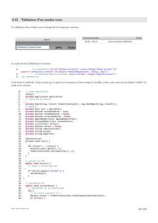6.12 Validation d'un rendez-vous

La validation d'un rendez-vous correspond à la séquence suivante :




Le code du lien [Valider] est le suivant :

       1.               <p:commandLink action="#{form.action()}" value="#{msg['form2.valider']}"
              update=":formulaire:contenu" oncomplete="handleRequest(xhr, status, args)">
       2.                 <f:setPropertyActionListener value="valider" target="#{form.action}"/>
       3.     </p:commandLink>

C'est donc la méthode [Form].action() qui va gérer cet évènement. Entre-temps, le modèle [Form].action aura reçu la chaîne 'valider'. Le
code est le suivant :

            1.     // bean Application
            2.    @Inject
            3.    private Application application;
            4.    // cache de la session
            5. ...
            6.    private Map<String, Client> hIdentitesClients = new HashMap<String, Client>();
            7.    // modèle
            8.    private Date jour = new Date();
            9.    private Boolean form1Rendered = true;
            10.   private Boolean form2Rendered = false;
            11.   private Boolean erreurRendered = false;
            12.   private AgendaMedecinJour agendaMedecinJour;
            13.   private CreneauMedecinJour creneauChoisi;
            14.   private List<Erreur> erreurs;
            15.   private Boolean erreur = false;
            16.   private String identiteClient;
            17.   private String action;
            18.   private String msgErreur;
            19.
            20.   @PostConstruct
            21.   private void init() {
            22.      ...
            23.      for (Client c : clients) {
            24.        hClients.put(c.getId(), c);
            25.        hIdentitesClients.put(identite(c), c);
            26.     }
            27.   }
            28.
            29.   // action sur RV
            30.   public void action() {
            31.      // selon l'action désirée
            32. ...
            33.      if (action.equals("valider")) {
            34.        validerResa();
            35.     }
            36. }
            37.
            38.   // validation Rv
            39.   public void validerResa() {
            40.      // validation de la réservation
            41.      try {
            42.        // le client existe-t-il ?
            43.        Boolean erreur = !hIdentitesClients.containsKey(identiteClient);
            44.        if (erreur) {



http://tahe.developpez.com
                                                                                                                               345/424
 