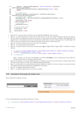 45.           msgErreur = Messages.getMessage(null, "form2.erreurClient", new Object[]
                  {identiteClient}).getSummary();
            46.           RequestContext.getCurrentInstance().addCallbackParam("erreur", true);
            47.           return;
            48.         }
            49.         // on ajoute le Rv
            50.         application.getMetier().ajouterRv(jour, creneauChoisi.getCreneau(),
                  hIdentitesClients.get(identiteClient));
            51.         // on remet à jour l'agenda
            52.         agendaMedecinJour = application.getMetier().getAgendaMedecinJour(medecin, jour);
            53.         // on affiche form2
            54.         setForms(true, true, false);
            55.       } catch (Throwable th) {
            56.         // vue erreurs
            57.         prepareVueErreur(th);
            58.       }
            59.       // raz du créneau choisi
            60.       creneauChoisi = null;
            61.       // raz client
            62.       identiteClient = null;
            63.   }

       •      lignes 33-35 : à cause du valeur du champ action, la méthode [validerResa] va être exécutée,
       •      ligne 43 : on vérifie d'abord que le client existe. En effet, dans la zone de saisie assistée, l'utilisateur a pu faire une saisie en
              dur sans s'aider des propositions qui lui ont été faites. La saisie assistée est associée au modèle [Form].identiteClient. On
              regarde donc si cette identité existe dans le dictionnaire identitesClients construit à l'instanciation du modèle (ligne 20).
              Celui-ci associe à une identité client de type [Nom prénom titre], le client lui-même (ligne 25),
       •      ligne 44 : si le client n'existe pas, on renvoie une erreur au navigateur,
       •      ligne 45 : un message d'erreur internationalisé,
       •      ligne 46 : on ajoute l'attribut ('erreur',true) au dictionnaire args de l'appel AJAX. L'appel AJAX a été défini de la façon
              suivante :

               1.     <p:commandLink action="#{form.action()}" value="#{msg['form2.valider']}" update=":formulaire:contenu"
                      oncomplete="handleRequest(xhr, status, args)">
               2.                 <f:setPropertyActionListener value="valider" target="#{form.action}"/>
               3.     </p:commandLink>

                    Ligne 3 ci-dessus, on voit que le lien [Valider] a un attribut oncomplete. C'est cet attribut qui va faire afficher le
                    message d'erreur selon une technique déjà rencontrée.
       •      ligne 50 : on demande à la couche [métier] d'ajouter un rendez-vous pour le jour choisi (jour), le créneau horaire choisi
              (creneauChoisi.getCreneau()) et le client choisi (hIdentitesClients.get(identiteClient)),
       •      ligne 52 : on demande à la couche [métier] de rafraîchir l'agenda du médecin. On verra le rendez-vous ajouté plus toutes
              les modifications que d'autres utilisateurs de l'application ont pu faire,
       •      ligne 54 : on réaffiche l'agenda [form2.xhtml],
       •      ligne 57 : on affiche la page d'erreur si une erreur se produit.


 6.13 Annulation d'une prise de rendez-vous

Cela correspond à la séquence suivante :




                                                                      On retrouve l'agenda




Le bouton [Annuler] dans la page [form2.xhtml] est le suivant :

       1.     <p:commandLink action="#{form.action()}" value="#{msg['form2.annuler']}" update=":formulaire:contenu">



http://tahe.developpez.com
                                                                                                                                         346/424
 