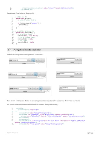 2.                      <f:setPropertyActionListener value="annuler" target="#{form.action}"/>
       3.                    </p:commandLink>

La méthode [Form].action est donc appelée :

            1. // action sur RV
            2.    public void action() {
            3.      // selon l'action désirée
            4. ...
            5.      if (action.equals("annuler")) {
            6.        annulerRv();
            7.      }
            8.    }
            9.
            10. // annulation prise de Rdv
            11.   public void annulerRv() {
            12.     // on affiche form2
            13.     setForms(true, true, false);
            14.     // raz du créneau choisi
            15.     creneauChoisi = null;
            16.     // raz client
            17.     identiteClient = null;
            18.   }



 6.14 Navigation dans le calendrier

La barre d'outils permet de naviguer dans le calendrier :




Non montré sur les copies d'écran ci-dessus, l'agenda est mis à jour avec les rendez-vous du nouveau jour choisi.

Les balises des trois boutons concernés sont les suivantes dans [form1.xhtml] :

            1.    <p:toolbar>
            2.      <p:toolbarGroup align="left">
            3.  ...
            4.        <h:outputText value="#{msg['form1.jour']}"/>
            5.        <p:calendar id="calendrier" value="#{form.jour}" readOnlyInputText="true">
            6.          <p:ajax event="dateSelect" listener="#{form.hideAgenda}" update=":formulaire:contenu"/>
            7.        </p:calendar>
            8.        <p:separator/>
            9.        <p:commandButton id="resa-agenda" icon="ui-icon-check" actionListener="#{form.getAgenda}"
                update=":formulaire:contenu"/>
            10.       <p:tooltip for="resa-agenda" value="#{msg['form1.agenda']}"/>




http://tahe.developpez.com
                                                                                                                    347/424
 