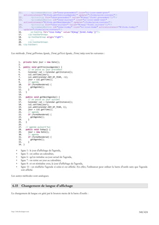 11.          <p:commandButton id="resa-precedent" icon="ui-icon-seek-prev"
                 actionListener="#{form.getPreviousAgenda}" update=":formulaire:contenu"/>
           12.          <p:tooltip for="resa-precedent" value="#{msg['form1.precedent']}"/>
           13.          <p:commandButton id="resa-suivant" icon="ui-icon-seek-next"
                 actionListener="#{form.getNextAgenda}" update=":formulaire:contenu"/>
           14.          <p:tooltip for="resa-suivant" value="#{msg['form1.suivant']}"/>
           15.          <p:commandButton id="resa-today" icon="ui-icon-home" actionListener="#{form.today}"
                 update=":formulaire:contenu"/>
           16.         <p:tooltip for="resa-today" value="#{msg['form1.today']}"/>
           17.       </p:toolbarGroup>
           18.       <p:toolbarGroup align="right">
           19.         ...
           20.       </p:toolbarGroup>
           21.   </p:toolbar>



Les méthode [Form].getPreviousAgenda, [Form].getNextAgenda, [Form].today sont les suivantes :


           1. private Date jour = new Date();
           2.
           3. public void getPreviousAgenda() {
           4.      // on passe au jour précédent
           5.      Calendar cal = Calendar.getInstance();
           6.      cal.setTime(jour);
           7.      cal.add(Calendar.DAY_OF_YEAR, -1);
           8.      jour = cal.getTime();
           9.      // agenda
           10.     if (form2Rendered) {
           11.       getAgenda();
           12.     }
           13.   }
           14.
           15.   public void getNextAgenda() {
           16.     // on passe au jour suivant
           17.     Calendar cal = Calendar.getInstance();
           18.     cal.setTime(jour);
           19.     cal.add(Calendar.DAY_OF_YEAR, 1);
           20.     jour = cal.getTime();
           21.     // agenda
           22.     if (form2Rendered) {
           23.       getAgenda();
           24.     }
           25.   }
           26.
           27.   // agenda aujourd'hui
           28.   public void today() {
           29.     jour = new Date();
           30.     // agenda
           31.     if (form2Rendered) {
           32.       getAgenda();
           33.     }
           34. }

       •      ligne 1 : le jour d'affichage de l'agenda,
       •      ligne 5 : on utilise un calendrier,
       •      ligne 6 : qu'on initialise au jour actuel de l'agenda,
       •      ligne 7 : on retire un jour au calendrier,
       •      ligne 8 : et on rénitialise avec, le jour d'affichage de l'agenda,
       •      ligne 11 : on réaffiche l'agenda si celui-ci est affiché. En effet, l'utilisateur peut utiliser la barre d'outils sans que l'agenda
              soit affiché.

Les autres méthodes sont analogues.


 6.15 Changement de langue d'affichage

Le changement de langue est géré par le bouton menu de la barre d'outils :




http://tahe.developpez.com
                                                                                                                                        348/424
 