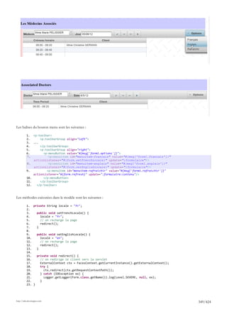 Les balises du bouton menu sont les suivantes :

          1. <p:toolbar>
          2.      <p:toolbarGroup align="left">
          3. ...
          4.      </p:toolbarGroup>
          5.      <p:toolbarGroup align="right">
          6.        <p:menuButton value="#{msg['form1.options']}">
          7.           <p:menuitem id="menuitem-francais" value="#{msg['form1.francais']}"
              actionListener="#{form.setFrenchLocale}" update=":formulaire"/>
          8.           <p:menuitem id="menuitem-anglais" value="#{msg['form1.anglais']}"
              actionListener="#{form.setEnglishLocale}" update=":formulaire"/>
          9.          <p:menuitem id="menuitem-rafraichir" value="#{msg['form1.rafraichir']}"
              actionListener="#{form.refresh}" update=":formulaire:contenu"/>
          10.       </p:menuButton>
          11.     </p:toolbarGroup>
          12.   </p:toolbar>



Les méthodes exécutées dans le modèle sont les suivantes :

          1. private String locale = "fr";
          2.
          3.    public void setFrenchLocale() {
          4.      locale = "fr";
          5.      // on recharge la page
          6.      redirect();
          7.    }
          8.
          9.    public void setEnglishLocale() {
          10.     locale = "en";
          11.     // on recharge la page
          12.     redirect();
          13.   }
          14.
          15.   private void redirect() {
          16.     // on redirige le client vers la servlet
          17.     ExternalContext ctx = FacesContext.getCurrentInstance().getExternalContext();
          18.     try {
          19.       ctx.redirect(ctx.getRequestContextPath());
          20.     } catch (IOException ex) {
          21.       Logger.getLogger(Form.class.getName()).log(Level.SEVERE, null, ex);
          22.     }
          23. }




http://tahe.developpez.com
                                                                                                  349/424
 