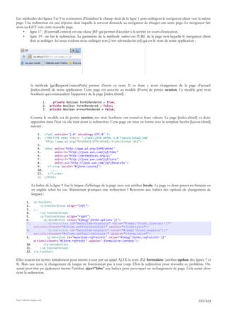 Les méthodes des lignes 3 et 9 se contentent d'initialiser le champ locale de la ligne 1 puis redirigent le navigateur client vers la même
page. Une redirection est une réponse dans laquelle le serveur demande au navigateur de charger une autre page. Le navigateur fait
alors un GET vers cette nouvelle page.
     •   ligne 17 : [ExternalContext] est une classe JSF qui permet d'accéder à la servlet en cours d'exécution,
     •   ligne 19 : on fait la redirection. Le paramètre de la méthode redirect est l'URL de la page vers laquelle le navigateur client
         doit se rediriger. Ici nous voulons nous rediriger vers [/mv-rdvmedecins-pf] qui est le nom de notre application :




               la méthode [getRequestContextPath] permet d'avoir ce nom. Il va donc y avoir chargement de la page d'accueil
               [index.xhtml] de notre application. Cette page est associée au modèle [Form] de portée session. Ce modèle gère trois
               booléens qui commandent l'apparence de la page [index.xhtml] :

                             1.     private Boolean form1Rendered = true;
                             2.   private Boolean form2Rendered = false;
                             3.   private Boolean erreurRendered = false;

               Comme le modèle est de portée session, ces trois booléens ont conservé leurs valeurs. La page [index.xhtml] va donc
               apparaître dans l'état où elle était avant la redirection. Cette page est mise en forme avec le template facelet [layout.xhtml]
               suivant :

                      1.      <?xml version='1.0' encoding='UTF-8' ?>
                      2.      <!DOCTYPE html PUBLIC "-//W3C//DTD XHTML 1.0 Transitional//EN"
                              "http://www.w3.org/TR/xhtml1/DTD/xhtml1-transitional.dtd">
                      3.
                      4. <html xmlns="http://www.w3.org/1999/xhtml"
                      5.        xmlns:h="http://java.sun.com/jsf/html"
                      6.        xmlns:p="http://primefaces.org/ui"
                      7.        xmlns:f="http://java.sun.com/jsf/core"
                      8.        xmlns:ui="http://java.sun.com/jsf/facelets">
                      9.    <f:view locale="#{form.locale}">
                      10.     ....
                      11.   </f:view>
                      12. </html>

               La balise de la ligne 9 fixe la langue d'affichage de la page avec son attribut locale. La page va donc passer en français ou
               en anglais selon les cas. Maintenant pourquoi une redirection ? Revenons aux balises des options de changement de
               langues :

          1. <p:toolbar>
          2.      <p:toolbarGroup align="left">
          3. ...
          4.      </p:toolbarGroup>
          5.      <p:toolbarGroup align="right">
          6.        <p:menuButton value="#{msg['form1.options']}">
          7.           <p:menuitem id="menuitem-francais" value="#{msg['form1.francais']}"
              actionListener="#{form.setFrenchLocale}" update=":formulaire"/>
          8.           <p:menuitem id="menuitem-anglais" value="#{msg['form1.anglais']}"
              actionListener="#{form.setEnglishLocale}" update=":formulaire"/>
          9.          <p:menuitem id="menuitem-rafraichir" value="#{msg['form1.rafraichir']}"
              actionListener="#{form.refresh}" update=":formulaire:contenu"/>
          10.       </p:menuButton>
          11.     </p:toolbarGroup>
          12. </p:toolbar>

Elles avaient été écrites initialement pour mettre à jour par un appel AJAX la zone d'id formulaire (attribut update des lignes 7 et
8). Mais aux tests, le changement de langue ne fonctionnait pas à tout coup. D'où la redirection pour résoudre ce problème. On
aurait peut-être pu également mettre l'attribut ajax='false' aux balises pour provoquer un rechargement de page. Cela aurait alors
évité la redirection.




http://tahe.developpez.com
                                                                                                                                     350/424
 