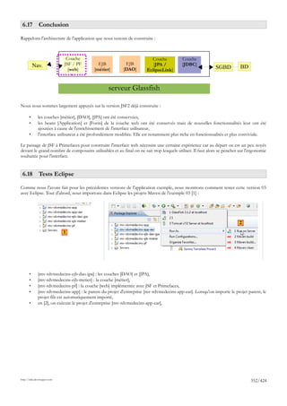 6.17 Conclusion

Rappelons l'architecture de l'application que nous venons de construire :



                              Couche                                     Couche           Couche
           Nav.              JSF / PF        EJB            EJB           [JPA /          [JDBC]
                               [web]       [métier]        [DAO]       EclipseLink]                         SGBD         BD


                                                   serveur Glassfish

Nous nous sommes largement appuyés sur la version JSF2 déjà construite :

       •      les couches [métier], [DAO], [JPA] ont été conservées,
       •      les beans [Application] et [Form] de la couche web ont été conservés mais de nouvelles fonctionnalités leur ont été
              ajoutées à cause de l'enrichissement de l'interface utilisateur,
       •      l'interface utilisateur a été profondément modifiée. Elle est notamment plus riche en fonctionnalités et plus conviviale.

Le passage de JSF à Primefaces pour construire l'interface web nécessite une certaine expérience car au départ on est un peu noyés
devant le grand nombre de composants utilisables et au final on ne sait trop lesquels utiliser. Il faut alors se pencher sur l'ergonomie
souhaitée pour l'interface.


 6.18 Tests Eclipse

Comme nous l'avons fait pour les précédentes versions de l'application exemple, nous montrons comment tester cette version 03
avec Eclipse. Tout d'abord, nous importons dans Eclipse les projets Maven de l'exemple 03 [1] :




                                                                                                                         2
                             1




       •      [mv-rdvmedecins-ejb-dao-jpa] : les couches [DAO] et [JPA],
       •      [mv-rdvmedecins-ejb-metier] : la couche [métier],
       •      [mv-rdvmedecins-pf] : la couche [web] implémentée avec JSF et Primefaces,
       •      [mv-rdvmedecins-app] : le parent du projet d'entreprise [mv-rdvmedecins-app-ear]. Lorsqu'on importe le projet parent, le
              projet fils est automatiquement importé,
       •      en [2], on exécute le projet d'entreprise [mv-rdvmedecins-app-ear],




http://tahe.developpez.com
                                                                                                                               352/424
 
