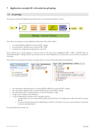 7       Application exemple-04 : rdvmedecins-pf-spring

 7.1 Le portage

Nous portons maintenant l'application précédente dans un environnement Spring / Tomcat :



                              Couche                                        Couche            Couche
           Nav.              JSF / PF         Couche         Couche         [JPA /            [JDBC]
                               [web]         [métier]        [DAO]         Hibernate]                           SGBD          BD


                                               Spring / serveur Tomcat

Nous allons nous appuyer sur deux applications déjà écrites. Nous allons utiliser :

       •      les couches [DAO] et [JPA] de la version 02 JSF / Spring,
       •      la couche [web] / Primefaces de la version 03 PF / EJB,
       •      les fichiers de configuration de Spring de la version 02

Nous refaisons là un travail analogue à celui qui avait été fait pour porter l'application JSF2 / EJB / Glassfish dans un
environnement JSF2 / Spring Tomcat. Aussi donnerons-nous moins d'explications. Le lecteur peut, s'il en est besoin, se reporter à
ce portage.

Nous mettons tous les projets nécessaires au portage dans un nouveau dossier [rdvmedecins-pf-spring] [1] :




                                                                                                          3
                                      1
                                                                      2




       •      [mv-rdvmedecins-spring-dao-jpa] : les couches [DAO] et [JPA] de la version 02 JSF / Spring,
       •      [mv-rdvmedecins-spring-metier] : la couche [métier] de la version 02 JSF / Spring,
       •      [mv-rdvmedecins-pf] : la couche [web] de la version 03 Primefaces / EJB,
       •      en [2], nous les chargeons dans Netbeans,
       •      en [3], les dépendances du projet web ne sont plus correctes :
                   •     les dépendances sur les couches [DAO], [JPA], [métier] doivent être changées pour cibler désormais les projets
                         Spring ;
                   •     le serveur Glassfish fournissait les bibliothèques de JSF. Ce n'est plus le cas avec le serveur Tomcat. Il faut donc
                         les ajouter aux dépendances.

Le projet [web] évolue comme suit :




http://tahe.developpez.com
                                                                                                                                    354/424
 