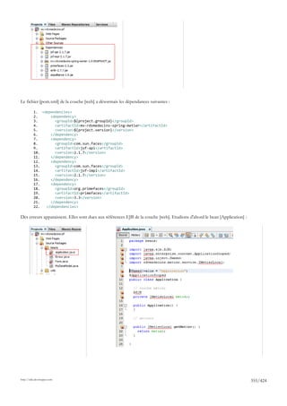 Le fichier [pom.xml] de la couche [web] a désormais les dépendances suivantes :

          1. <dependencies>
          2.     <dependency>
          3.       <groupId>${project.groupId}</groupId>
          4.       <artifactId>mv-rdvmedecins-spring-metier</artifactId>
          5.       <version>${project.version}</version>
          6.     </dependency>
          7.     <dependency>
          8.       <groupId>com.sun.faces</groupId>
          9.       <artifactId>jsf-api</artifactId>
          10.      <version>2.1.7</version>
          11.    </dependency>
          12.    <dependency>
          13.      <groupId>com.sun.faces</groupId>
          14.      <artifactId>jsf-impl</artifactId>
          15.      <version>2.1.7</version>
          16.    </dependency>
          17.    <dependency>
          18.      <groupId>org.primefaces</groupId>
          19.      <artifactId>primefaces</artifactId>
          20.      <version>3.3</version>
          21.    </dependency>
          22.  </dependencies>

Des erreurs apparaissent. Elles sont dues aux références EJB de la couche [web]. Etudions d'abord le bean [Application] :




http://tahe.developpez.com
                                                                                                                            355/424
 