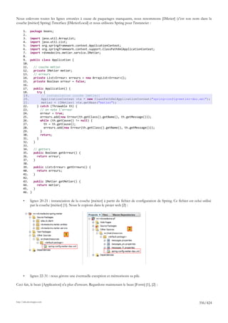 Nous enlevons toutes les lignes erronées à cause de paquetages manquants, nous renommons [IMetier] (c'est son nom dans la
couche [métier] Spring) l'interface [IMetierLocal] et nous utilisons Spring pour l'instancier :

       1.     package beans;
       2.
       3.     import         java.util.ArrayList;
       4.     import         java.util.List;
       5.     import         org.springframework.context.ApplicationContext;
       6.     import         org.springframework.context.support.ClassPathXmlApplicationContext;
       7.     import         rdvmedecins.metier.service.IMetier;
       8.
       9.     public class Application {
       10.
       11.        // couche métier
       12.        private IMetier metier;
       13.        // erreurs
       14.        private List<Erreur> erreurs = new ArrayList<Erreur>();
       15.        private Boolean erreur = false;
       16.
       17.        public Application() {
       18.          try {
       19.             // instanciation couche [métier]
       20.             ApplicationContext ctx = new ClassPathXmlApplicationContext("spring-config-metier-dao.xml");
       21.             metier = (IMetier) ctx.getBean("metier");
       22.          } catch (Throwable th) {
       23.            // on note l'erreur
       24.            erreur = true;
       25.            erreurs.add(new Erreur(th.getClass().getName(), th.getMessage()));
       26.            while (th.getCause() != null) {
       27.              th = th.getCause();
       28.              erreurs.add(new Erreur(th.getClass().getName(), th.getMessage()));
       29.            }
       30.            return;
       31.          }
       32.        }
       33.
       34.        // getters
       35.        public Boolean getErreur() {
       36.          return erreur;
       37.        }
       38.
       39.        public List<Erreur> getErreurs() {
       40.          return erreurs;
       41.        }
       42.
       43.        public IMetier getMetier() {
       44.          return metier;
       45.        }
       46.    }

       •      lignes 20-21 : instanciation de la couche [métier] à partir du fichier de configuration de Spring. Ce fichier est celui utilisé
              par la couche [métier] [1]. Nous le copions dans le projet web [2] :




                                                                                   2
                                          1




       •      lignes 22-31 : nous gérons une éventuelle exception et mémorisons sa pile.

Ceci fait, le bean [Application] n'a plus d'erreurs. Regardons maintenant le bean [Form] [1], [2] :



http://tahe.developpez.com
                                                                                                                                    356/424
 