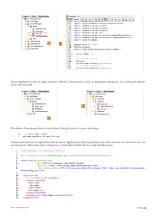 1         2




Nous supprimons toutes les lignes erronées (import et annotations) à cause de paquetages manquants. Cela suffit pour éliminer
toutes les erreurs [3].




                                                                         4



                                        3


Par ailleurs, il faut ajouter dans le code du bean [Form], le getter et le setter du champ

            1.       // bean Application
            2.     private Application application;

Certaines des annotations supprimées dans les beans [Application] et [Form] déclaraient les classes comme étant des beans avec une
certaine portée. Désormais, cette configuration est faite dans le fichier [faces-config.xml] [4] suivant :

       1.        <?xml version='1.0' encoding='UTF-8'?>
       2.
       3.        <!-- =========== FULL CONFIGURATION FILE ================================== -->
       4.
       5.        <faces-config version="2.0"
       6.                      xmlns="http://java.sun.com/xml/ns/javaee"
       7.                      xmlns:xsi="http://www.w3.org/2001/XMLSchema-instance"
       8.                        xsi:schemaLocation="http://java.sun.com/xml/ns/javaee http://java.sun.com/xml/ns/javaee/web-
                 facesconfig_2_0.xsd">
       9.
       10.         <application>
       11.           <!-- le fichier des messages -->
       12.           <resource-bundle>
       13.             <base-name>
       14.               messages
       15.             </base-name>
       16.             <var>msg</var>
       17.           </resource-bundle>
       18.           <message-bundle>messages</message-bundle>
       19.         </application>



http://tahe.developpez.com
                                                                                                                         357/424
 