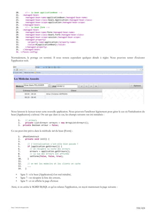 20.     <!-- le bean applicationBean -->
       21.   <managed-bean>
       22.     <managed-bean-name>applicationBean</managed-bean-name>
       23.     <managed-bean-class>beans.Application</managed-bean-class>
       24.     <managed-bean-scope>application</managed-bean-scope>
       25.   </managed-bean>
       26.     <!-- le bean form -->
       27.   <managed-bean>
       28.     <managed-bean-name>form</managed-bean-name>
       29.     <managed-bean-class>beans.Form</managed-bean-class>
       30.     <managed-bean-scope>session</managed-bean-scope>
       31.     <managed-property>
       32.       <property-name>application</property-name>
       33.       <value>#{applicationBean}</value>
       34.     </managed-property>
       35.   </managed-bean>
       36. </faces-config>

Normalement, le portage est terminé. Il nous restera cependant quelques détails à régler. Nous pouvons tenter d'exécuter
l'application web.




Nous laissons le lecteur tester cette nouvelle application. Nous pouvons l'améliorer légèrement pour gérer le cas où l'initialisation du
bean [Application] a échoué. On sait que dans ce cas, les champs suivants ont été initialisés :

           1.       // erreurs
           2.       private List<Erreur> erreurs = new ArrayList<Erreur>();
           3.     private Boolean erreur = false;

Ce cas peut être prévu dans la méthode init du bean [Form] :

           1. @PostConstruct
           2.   private void init() {
           3.
           4.     // l'initialisation s'est-elle bien passée ?
           5.     if (application.getErreur()) {
           6.       // on récupère la liste des erreurs
           7.       erreurs = application.getErreurs();
           8.       // la vue des erreurs est affichée
           9.       setForms(false, false, true);
           10.    }
           11.
           12.    // on met les médecins et les clients en cache
           13.    ...
           14.  }

       •        ligne 5 : si le bean [Application] s'est mal initialisé,
       •        ligne 7 : on récupère la liste des erreurs,
       •        ligne 9 : et on affiche la page d'erreur.

Ainsi, si on arrête le SGBD MySQL et qu'on relance l'application, on reçoit maintenant la page suivante :




http://tahe.developpez.com
                                                                                                                               358/424
 