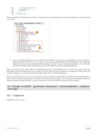 10.            <version>2.1.7</version>
           11.            <type>jar</type>
           12.          </dependency>
           13.          ...
           14.        </dependencies>

Nous sauvegardons le fichier [pom.xml]. Maven entreprend alors le téléchargement des nouvelles dépendances. Le projet évolue
comme suit :




                                                      5




                                                          6




       •      en [5], la dépendance [hibernate-core-4.1.2-Final]. Dans le dépôt où il a été trouvé, cet [artifactId] est lui aussi décrit par un
              fichier [pom.xml]. Ce fichier a été lu et Maven a découvert que l'[artifactId] avait des dépendances. Il les télécharge
              également. Il fera cela pour chaque [artifactId] téléchargé. Au final, on trouve en [6] des dépendances qu'on n'avait pas
              demandées directement. Elles sont signalées par une icône différente de celle de l'[artifactId] principal.

Dans ce document, nous utilisons Maven principalement pour cette caractéristique. Cela nous évite de connaître toutes les
dépendances d'une bibliothèque que l'on veut utiliser. On laisse Maven les gérer. Par ailleurs, en partageant un fichier [pom.xml]
entre développeurs, on est assuré que chaque développeur utilise bien les mêmes bibliothèques.

Dans les exemples qui suivront, nous nous conterons de donner le fichier [pom.xml] utilisé. Le lecteur n'aura qu'à l'utiliser pour se
trouver dans les mêmes conditions que le document. Par ailleurs les projets Maven sont reconnus par les principaux IDE Java
(Eclipse, Netbeans, IntelliJ, Jdeveloper). Aussi le lecteur pourra-t-il utiliser son IDE favori pour tester les exemples.


 2.4 Exemple mv-jsf2-02 : gestionnaire d'événement – internationalisation - navigation
 entre pages


2.4.1         L'application

L'application est la suivante :




http://tahe.developpez.com
                                                                                                                                        36/424
 