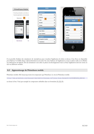 1
                                                                 2
                                                                                                                         4




                                                                                                                  3




Il est possible d'utiliser des simulateurs de smartphone pour visualiser l'application de démo ci-dessus. L'un d'eux est disponible
pour l'iphone 4 à l'URL [http://iphone4simulator.com/] [3]. On entre l'adresse de l'application à tester en [4] et celle-ci est affichée
aux dimensions de l'iphone. De tels simulateurs sont utiles en phase de développement mais au final, l'application doit être testée en
réel sur différents mobiles.


 8.3 Apprentissage de Primefaces mobile

Primefaces mobile offre beaucoup moins de composants que Primefaces. Le site de Primefaces mobile

[http://www.primefaces.org/showcase-labs/mobile/showcase.jsf?javax.faces.RenderKitId=PRIMEFACES_MOBILE]

en donne la liste. Voici par exemple les composants utilisables dans un formulaire [1], [2], [3] :




http://tahe.developpez.com
                                                                                                                               362/424
 