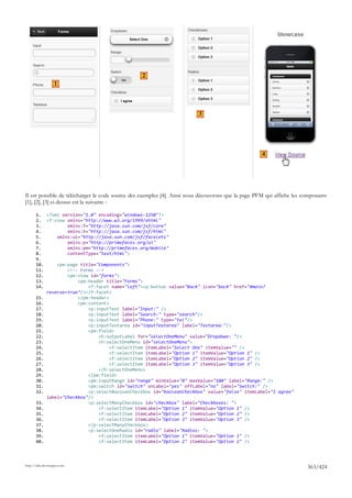 2
                   1




                                                                         3




                                                                                                    4




Il est possible de télécharger le code source des exemples [4]. Ainsi nous découvrons que la page PFM qui affiche les composants
[1], [2], [3] ci-dessus est la suivante :

       1. <?xml version="1.0" encoding="windows-1250"?>
       2. <f:view xmlns="http://www.w3.org/1999/xhtml"
       3.          xmlns:f="http://java.sun.com/jsf/core"
       4.          xmlns:h="http://java.sun.com/jsf/html"
       5.      xmlns:ui="http://java.sun.com/jsf/facelets"
       6.          xmlns:p="http://primefaces.org/ui"
       7.          xmlns:pm="http://primefaces.org/mobile"
       8.          contentType="text/html">
       9.
       10.     <pm:page title="Components">
       11.         <!-- Forms -->
       12.         <pm:view id="forms">
       13.             <pm:header title="Forms">
       14.                 <f:facet name="left"><p:button value="Back" icon="back" href="#main?
           reverse=true"/></f:facet>
       15.             </pm:header>
       16.             <pm:content>
       17.                 <p:inputText label="Input:" />
       18.                 <p:inputText label="Search:" type="search"/>
       19.                 <p:inputText label="Phone:" type="tel"/>
       20.                 <p:inputTextarea id="inputTextarea" label="Textarea:"/>
       21.                 <pm:field>
       22.                     <h:outputLabel for="selectOneMenu" value="Dropdown: "/>
       23.                     <h:selectOneMenu id="selectOneMenu">
       24.                          <f:selectItem itemLabel="Select One" itemValue="" />
       25.                          <f:selectItem itemLabel="Option 1" itemValue="Option 1" />
       26.                          <f:selectItem itemLabel="Option 2" itemValue="Option 2" />
       27.                          <f:selectItem itemLabel="Option 3" itemValue="Option 3" />
       28.                     </h:selectOneMenu>
       29.                 </pm:field>
       30.                 <pm:inputRange id="range" minValue="0" maxValue="100" label="Range:" />
       31.                 <pm:switch id="switch" onLabel="yes" offLabel="no" label="Switch:" />
       32.                 <p:selectBooleanCheckbox id="booleanCheckbox" value="false" itemLabel="I agree"
           label="Checkbox"/>
       33.                 <p:selectManyCheckbox id="checkbox" label="Checkboxes: ">
       34.                     <f:selectItem itemLabel="Option 1" itemValue="Option 1" />
       35.                     <f:selectItem itemLabel="Option 2" itemValue="Option 2" />
       36.                     <f:selectItem itemLabel="Option 3" itemValue="Option 3" />
       37.                 </p:selectManyCheckbox>
       38.                 <p:selectOneRadio id="radio" label="Radios: ">
       39.                     <f:selectItem itemLabel="Option 1" itemValue="Option 1" />
       40.                     <f:selectItem itemLabel="Option 2" itemValue="Option 2" />




http://tahe.developpez.com
                                                                                                                       363/424
 
