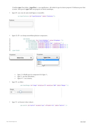 L'attribut type d'une balise <inputText> a une signification : elle induit le type du clavier proposé à l'utilisateur pour faire
              sa saisie. Ainsi pour le type='tel' sera proposé un clavier numérique,

       •      ligne 20 : une zone de saisie multi-lignes et extensible :

                             <p:inputTextarea id="inputTextarea" label="Textarea:"/>




       •      lignes 21-29 : un champ rassemblant plusieurs composants :

       1.                             <pm:field>
       2.                                 <h:outputLabel for="selectOneMenu" value="Dropdown: "/>
       3.                                 <h:selectOneMenu id="selectOneMenu">
       4.                                     <f:selectItem itemLabel="Select One" itemValue="" />
       5.                                     <f:selectItem itemLabel="Option 1" itemValue="Option 1" />
       6.                                     <f:selectItem itemLabel="Option 2" itemValue="Option 2" />
       7.                                     <f:selectItem itemLabel="Option 3" itemValue="Option 3" />
       8.                                 </h:selectOneMenu>
       9.     </pm:field>




                    •        ligne 2 : le libellé pour le composant de la ligne 3 ;
                    •        ligne 3 : une liste déroulante ;
                    •        lignes 4-7 : son contenu,

       •      ligne 30 : un slider :

                                 <pm:inputRange id="range" minValue="0" maxValue="100" label="Range:" />




       •      ligne 31 : un bouton à deux valeurs :

                                 <pm:switch id="switch" onLabel="yes" offLabel="no" label="Switch:" />




http://tahe.developpez.com
                                                                                                                                     365/424
 