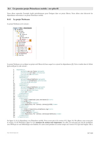 8.4 Un premier projet Primefaces mobile : mv-pfm-01

Nous allons reprendre l'exemple étudié précédemment pour l'intégrer dans un projet Maven. Nous allons ainsi découvrir les
dépendances nécessaires à un projet Primefaces mobile.

8.4.1         Le projet Netbeans

Le projet Netbeans est le suivant :




                                       1



                                   2




Le projet Netbeans est au départ un projet web Maven de base auquel on a ajouté les dépendances [2]. Cela se traduit dans le fichier
[pom.xml] par le code suivant :

              1. <dependency>
              2.       <groupId>com.sun.faces</groupId>
              3.       <artifactId>jsf-impl</artifactId>
              4.       <version>2.1.8</version>
              5.     </dependency>
              6.     <dependency>
              7.       <groupId>org.primefaces</groupId>
              8.       <artifactId>primefaces</artifactId>
              9.       <version>3.2</version>
              10.    </dependency>
              11.    <dependency>
              12.      <groupId>org.primefaces</groupId>
              13.      <artifactId>mobile</artifactId>
              14.      <version>0.9.1</version>
              15.      <type>jar</type>
              16.    </dependency>
              17.  </dependencies>
              18.  <repositories>
              19.    <repository>
              20.      <url>http://download.java.net/maven/2/</url>
              21.      <id>jsf20</id>
              22.      <layout>default</layout>
              23.      <name>Repository for library Library[jsf20]</name>
              24.    </repository>
              25.    <repository>
              26.      <url>http://repository.primefaces.org/</url>
              27.      <id>primefaces</id>
              28.      <layout>default</layout>
              29.      <name>Repository for library Library[primefaces]</name>
              30.    </repository>
              31.  </repositories>

En lignes 11-16, la dépendance vers Primefaces mobile. Nous avons pris ici la version 0.9.1 (ligne 14). Par ailleurs, nous avons pris
la version 3.2 de Primefaces (ligne 9). Ces numéros de version sont importants. En effet, j'ai rencontré pas mal de problèmes
avec PFM qui est une bibliothèque non finalisée. Il a ainsi existé pendant un certain temps une version 0.9.2 qui était boguée. Elle a



http://tahe.developpez.com
                                                                                                                             367/424
 