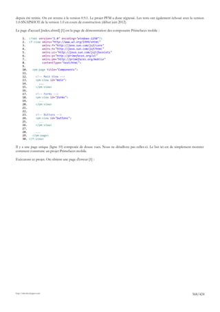 depuis été retirée. On est revenu à la version 0.9.1. Le projet PFM a donc régressé. Les tests ont également échoué avec la version
1.0-SNAPSHOT de la version 1.0 en cours de construction (début juin 2012).

La page d'accueil [index.xhtml] [1] est la page de démonstration des composants Primefaces mobile :

       1. <?xml version="1.0" encoding="windows-1250"?>
       2. <f:view xmlns="http://www.w3.org/1999/xhtml"
       3.          xmlns:f="http://java.sun.com/jsf/core"
       4.          xmlns:h="http://java.sun.com/jsf/html"
       5.          xmlns:ui="http://java.sun.com/jsf/facelets"
       6.          xmlns:p="http://primefaces.org/ui"
       7.          xmlns:pm="http://primefaces.org/mobile"
       8.          contentType="text/html">
       9.
       10.   <pm:page title="Components">
       11.
       12.     <!-- Main View -->
       13.     <pm:view id="main">
       14.       ...
       15.     </pm:view>
       16.
       17.     <!-- Forms -->
       18.     <pm:view id="forms">
       19.       ...
       20.     </pm:view>
       21.
       22.
       23.     <!-- Buttons -->
       24.     <pm:view id="buttons">
       25.       ...
       26.     </pm:view>
       27.
       28.     ...
       29.   </pm:page>
       30. </f:view>

Il y a une page unique (ligne 10) composée de douze vues. Nous ne détaillons pas celles-ci. Le but ici est de simplement montrer
comment construire un projet Primefaces mobile.

Exécutons ce projet. On obtient une page d'erreur [1] :




http://tahe.developpez.com
                                                                                                                          368/424
 