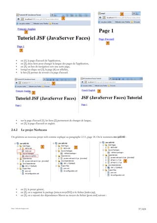 4
                                                         1




                     2



                                                                                                   5

             3


       •      en [1], la page d'accueil de l'application,
       •      en [2], deux liens pour changer la langue des pages de l'application,
       •      en [3], un lien de navigation vers une autre page,
       •      lorsqu'on clique sur [3], la page [4] est affichée,
       •      le lien [5] permet de revenir à la page d'accueil.



                                               1

                                                                                          3
                             2




       •      sur la page d'accueil [1], les liens [2] permettent de changer de langue,
       •      en [3], la page d'accueil en anglais.

2.4.2         Le projet Netbeans

On génèrera un nouveau projet web comme expliqué au paragraphe 2.3.1, page 18. On le nommera mv-jsf2-02 :


                                   1                                  2




                                                                                                           3




       •      en [1], le projet généré,
       •      en [2], on a supprimé le package [istia.st.mvjsf202] et le fichier [index.jsp],
       •      en [3], on a rajouté des dépendances Maven au moyen du fichier [pom.xml] suivant :



http://tahe.developpez.com
                                                                                                               37/424
 