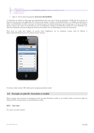 9.
       10.   <application>
       11.     <default-render-kit-id>PRIMEFACES_MOBILE</default-render-kit-id>
       12.   </application>
       13. </faces-config>

       •      ligne 11 : fixe la valeur du paramètre [javax.faces.RenderKitId].

A l'exécution, on obtient la même page que précédemment mais sans avoir à mettre de paramètre à l'URL [4]. Nous laissons au
lecteur le soin de tester cette application. On y découvre des bogues : la balise <p:selectManyCheckbox> ne s'affiche pas, idem pour la
balise <p:selectOneRadio>, la balise <pm:range> ne fonctionne pas. Ces dysfonctionnements, qui n'existent pas sur le site de la démo,
laissent à penser que celle-ci ne fonctionne pas avec la combinaisons utilisée ici de Primefaces mobile 0.9.1 avec Primefaces 3.2.
Mais c'est néanmoins un point de départ pour découvrir les balises de cette bibliothèque en cours de construction.

Pour avoir un rendu plus réaliste, on pourra tester l'application sur un simulateur comme celui de l'iphone 4
[http://iphone4simulator.com/]. On obtient la chose suivante :




                                            5




On rentre en [5], la même URL utilisée par le navigateur précédent en [4].


 8.5 Exemple mv-pfm-02 : formulaire et modèle

Dans ce projet, nous montrons les interactions entre une page Primefaces mobile et son modèle. Celles-ci suivent les règles du
framework JSF sur lequel repose au final Primefaces mobile.


8.5.1         Les vues

Il y a deux vues dans le projet




http://tahe.developpez.com
                                                                                                                              370/424
 