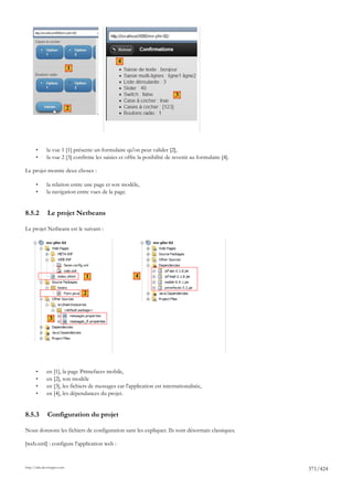 4
                             1



                                                                          3

                             2




       •      la vue 1 [1] présente un formulaire qu'on peut valider [2],
       •      la vue 2 [3] confirme les saisies et offre la posibilité de revenir au formulaire [4].

Le projet montre deux choses :

       •      la relation entre une page et son modèle,
       •      la navigation entre vues de la page.


8.5.2         Le projet Netbeans

Le projet Netbeans est le suivant :




                                 1                     4

                                 2



                3




       •      en [1], la page Primefaces mobile,
       •      en [2], son modèle
       •      en [3], les fichiers de messages car l'application est internationalisée,
       •      en [4], les dépendances du projet.


8.5.3         Configuration du projet

Nous donnons les fichiers de configuration sans les expliquer. Ils sont désormais classiques.

[web.xml] : configure l'application web :


http://tahe.developpez.com
                                                                                                       371/424
 