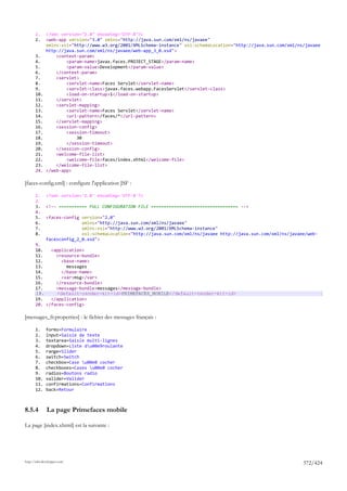 1.     <?xml version="1.0" encoding="UTF-8"?>
       2.     <web-app version="3.0" xmlns="http://java.sun.com/xml/ns/javaee"
              xmlns:xsi="http://www.w3.org/2001/XMLSchema-instance" xsi:schemaLocation="http://java.sun.com/xml/ns/javaee
              http://java.sun.com/xml/ns/javaee/web-app_3_0.xsd">
       3.         <context-param>
       4.             <param-name>javax.faces.PROJECT_STAGE</param-name>
       5.             <param-value>Development</param-value>
       6.         </context-param>
       7.         <servlet>
       8.             <servlet-name>Faces Servlet</servlet-name>
       9.             <servlet-class>javax.faces.webapp.FacesServlet</servlet-class>
       10.            <load-on-startup>1</load-on-startup>
       11.        </servlet>
       12.        <servlet-mapping>
       13.            <servlet-name>Faces Servlet</servlet-name>
       14.            <url-pattern>/faces/*</url-pattern>
       15.        </servlet-mapping>
       16.        <session-config>
       17.            <session-timeout>
       18.                30
       19.            </session-timeout>
       20.        </session-config>
       21.        <welcome-file-list>
       22.            <welcome-file>faces/index.xhtml</welcome-file>
       23.        </welcome-file-list>
       24.    </web-app>

[faces-config.xml] : configure l'application JSF :

       1.     <?xml version='1.0' encoding='UTF-8'?>
       2.
       3.     <!-- =========== FULL CONFIGURATION FILE ================================== -->
       4.
       5.     <faces-config version="2.0"
       6.                   xmlns="http://java.sun.com/xml/ns/javaee"
       7.                   xmlns:xsi="http://www.w3.org/2001/XMLSchema-instance"
       8.                   xsi:schemaLocation="http://java.sun.com/xml/ns/javaee http://java.sun.com/xml/ns/javaee/web-
              facesconfig_2_0.xsd">
       9.
       10.   <application>
       11.     <resource-bundle>
       12.       <base-name>
       13.         messages
       14.       </base-name>
       15.       <var>msg</var>
       16.     </resource-bundle>
       17.     <message-bundle>messages</message-bundle>
       18.     <default-render-kit-id>PRIMEFACES_MOBILE</default-render-kit-id>
       19.   </application>
       20. </faces-config>

[messages_fr.properties] : le fichier des messages français :

       1.     forms=Formulaire
       2.     input=Saisie de texte
       3.     textarea=Saisie multi-lignes
       4.     dropdown=Liste du00e9roulante
       5.     range=Slider
       6.     switch=Switch
       7.     checkbox=Case u00e0 cocher
       8.     checkboxes=Cases u00e0 cocher
       9.     radios=Boutons radio
       10.    valider=Valider
       11.    confirmations=Confirmations
       12.    back=Retour



8.5.4         La page Primefaces mobile

La page [index.xhtml] est la suivante :




http://tahe.developpez.com
                                                                                                                  372/424
 