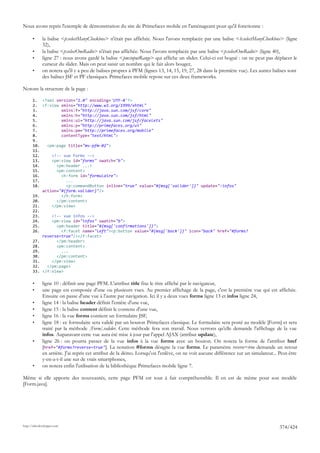 Nous avons repris l'exemple de démonstration du site de Primefaces mobile en l'aménageant pour qu'il fonctionne :

       •      la balise <p:selectManyCheckbox> n'était pas affichée. Nous l'avons remplacée par une balise <h:selectManyCheckbox> (ligne
              32),
       •      la balise <p:selectOneRadio> n'était pas affichée. Nous l'avons remplacée par une balise <p:selectOneRadio> (ligne 40),
       •      ligne 27 : nous avons gardé la balise <pm:inputRange> qui affiche un slider. Celui-ci est bogué : on ne peut pas déplacer le
              curseur du slider. Mais on peut saisir un nombre qui le fait alors bouger,
       •      on notera qu'il y a peu de balises propres à PFM (lignes 13, 14, 15, 19, 27, 28 dans la première vue). Les autres balises sont
              des balises JSF et PF classiques. Primefaces mobile repose sur ces deux frameworks.

Notons la structure de la page :

       1. <?xml version="1.0" encoding='UTF-8'?>
       2. <f:view xmlns="http://www.w3.org/1999/xhtml"
       3.          xmlns:f="http://java.sun.com/jsf/core"
       4.          xmlns:h="http://java.sun.com/jsf/html"
       5.          xmlns:ui="http://java.sun.com/jsf/facelets"
       6.          xmlns:p="http://primefaces.org/ui"
       7.          xmlns:pm="http://primefaces.org/mobile"
       8.          contentType="text/html">
       9.
       10.   <pm:page title="mv-pfm-02">
       11.
       12.     <!-- vue Forms -->
       13.     <pm:view id="forms" swatch="b">
       14.       <pm:header ...>
       15.       <pm:content>
       16.         <h:form id="formulaire">
       17.           ...
       18.           <p:commandButton inline="true" value="#{msg['valider']}" update=":infos"
           action="#{form.valider}"/>
       19.         </h:form>
       20.       </pm:content>
       21.     </pm:view>
       22.
       23.     <!-- vue infos -->
       24.     <pm:view id="infos" swatch="b">
       25.       <pm:header title="#{msg['confirmations']}">
       26.         <f:facet name="left"><p:button value="#{msg['back']}" icon="back" href="#forms?
           reverse=true"/></f:facet>
       27.       </pm:header>
       28.       <pm:content>
       29.         ...
       30.       </pm:content>
       31.     </pm:view>
       32.   </pm:page>
       33. </f:view>

       •      ligne 10 : définit une page PFM. L'attribut title fixe le titre affiché par le navigateur,
       •      une page est composée d'une ou plusieurs vues. Au premier affichage de la page, c'est la première vue qui est affichée.
              Ensuite on passe d'une vue à l'autre par navigation. Ici il y a deux vues forms ligne 13 et infos ligne 24,
       •      ligne 14 : la balise header définit l'entête d'une vue,
       •      ligne 15 : la balise content définit le contenu d'une vue,
       •      ligne 16 : la vue forms contient un formulaire JSF,
       •      ligne 18 : ce formulaire sera validé par un bouton Primefaces classique. Le formulaire sera posté au modèle [Form] et sera
              traité par la méthode [Form].valider. Cette méthode fera son travail. Nous verrons qu'elle demande l'affichage de la vue
              infos. Auparavant cette vue aura été mise à jour par l'appel AJAX (attribut update),
       •      ligne 26 : on pourra passer de la vue infos à la vue forms avec un bouton. On notera la forme de l'attribut href
              [href="#forms?reverse=true"]. La notation #forms désigne la vue forms. Le paramètre reverse=true demande un retour
              en arrière. J'ai repris cet attribut de la démo. Lorsqu'on l'enlève, on ne voit aucune différence sur un simulateur... Peut-être
              y-en-a-t-il une sur de vrais smartphones,
       •      on notera enfin l'utilisation de la bibliothèque Primefaces mobile ligne 7.

Même si elle apporte des nouveautés, cette page PFM est tout à fait compréhensible. Il en est de même pour son modèle
[Form.java].




http://tahe.developpez.com
                                                                                                                                     374/424
 