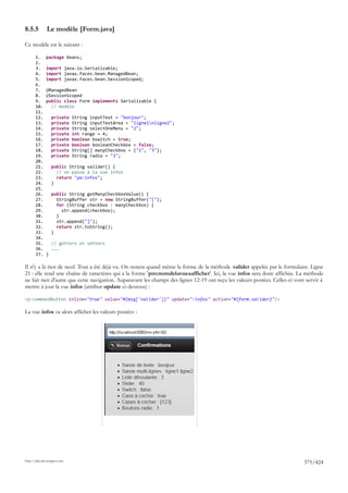 8.5.5         Le modèle [Form.java]

Ce modèle est le suivant :

       1.     package beans;
       2.
       3.     import java.io.Serializable;
       4.     import javax.faces.bean.ManagedBean;
       5.     import javax.faces.bean.SessionScoped;
       6.
       7.     @ManagedBean
       8.     @SessionScoped
       9.     public class Form implements Serializable {
       10.      // modèle
       11.
       12.        private    String inputText = "bonjour";
       13.        private    String inputTextArea = "ligne1nligne2";
       14.        private    String selectOneMenu = "2";
       15.        private    int range = 4;
       16.        private    boolean bswitch = true;
       17.        private    boolean booleanCheckbox = false;
       18.        private    String[] manyCheckbox = {"1", "3"};
       19.        private    String radio = "3";
       20.
       21.        public String valider() {
       22.          // on passe à la vue infos
       23.          return "pm:infos";
       24.        }
       25.
       26.        public String getManyCheckboxValue() {
       27.          StringBuffer str = new StringBuffer("[");
       28.          for (String checkbox : manyCheckbox) {
       29.            str.append(checkbox);
       30.          }
       31.          str.append("]");
       32.          return str.toString();
       33.        }
       34.
       35.        // getters et setters
       36.        ...
       37.    }

Il n'y a là rien de neuf. Tout a été déjà vu. On notera quand même la forme de la méthode valider appelée par le formulaire. Ligne
21 : elle rend une chaîne de caractères qui a la forme 'pm:nomdelavueaafficher'. Ici, la vue infos sera donc affichée. La méthode
ne fait rien d'autre que cette navigation. Auparavant les champs des lignes 12-19 ont reçu les valeurs postées. Celles-ci vont servir à
mettre à jour la vue infos (attribut update ci-dessous) :

<p:commandButton inline="true" value="#{msg['valider']}" update=":infos" action="#{form.valider}"/>

La vue infos va alors afficher les valeurs postées :




http://tahe.developpez.com
                                                                                                                              375/424
 