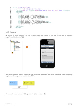 1. <pm:view id="infos" swatch="b">
              2.       <pm:header title="#{msg['confirmations']}">
              3.         <f:facet name="left"><p:button value="#{msg['back']}" icon="back" href="#forms"/></f:facet>
              4.       </pm:header>
              5.       <pm:content>
              6.         <ul>
              7.           <li>#{msg['input']} : ${form.inputText}</li>
              8.           <li>#{msg['textarea']} : ${form.inputTextArea}</li>
              9.           <li>#{msg['dropdown']} : ${form.selectOneMenu}</li>
              10.          <li>#{msg['range']} : ${form.range}</li>
              11.          <li>#{msg['switch']} : ${form.bswitch}</li>
              12.          <li>#{msg['checkbox']} : ${form.booleanCheckbox}</li>
              13.          <li>#{msg['checkboxes']} : ${form.manyCheckboxValue}</li>
              14.          <li>#{msg['radios']} : ${form.radio}</li>
              15.        </ul>
              16.      </pm:content>
              17.    </pm:view>



8.5.6         Les tests

On exécute le projet Netbeans. Une fois le projet déployé sur Tomcat [1], on peut le tester sur un simulateur
[http://iphone4simulator.com/] [2] :




                                          2



                   1




Nous allons maintenant montrer comment le tester sur un vrai smartphone. Nous allons connecter le serveur qui héberge
l'application et le smartphone sur un même réseau WIFI :




              Serveur                Smartphone

                             WIFI



On connecte le serveur au réseau wifi. On peut ensuite vérifier son adresse IP :




http://tahe.developpez.com
                                                                                                                 376/424
 