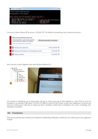 On notera ci-dessus l'adresse IP du serveur : 192.168.1.127. On inhibe les éventuels pare-feu et antivirus du serveur :




Sur le serveur, on lance l'application [mv-pfm-02] dans Netbeans [1] :




                                                    2



        1




On connecte le smartphone sur le même réseau wifi que le serveur pour que les deux appareils se voient. Puis on ouvre un
navigateur et on demande l'URL [http://192.168.1.127:8080/mv-pfm-02/] [2]. Ensuite on peut tester l'application. On découvrira
ainsi avec bonheur que le slider qui ne marche pas dans le simulateur marche dans le smartphone. Il y a donc un décalage entre
simulateurs et machines.


 8.6 Conclusion

Nous n'avons présenté que les balises de formulaire de la bibliothèque Primefaces mobile mais c'est suffisant pour notre application
exemple.




http://tahe.developpez.com
                                                                                                                           377/424
 