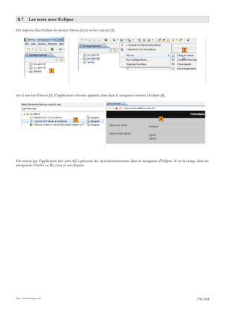 8.7 Les tests avec Eclipse

On importe dans Eclipse les projets Maven [1] et on les exécute [2],




                                                                                                               2




                             1




sur le serveur Tomcat [3]. L'application exécutée apparaît alors dans le navigateur interne à Eclipse [4].




                                         3                                                            4




On notera que l'application [mv-pfm-02] a présenté des dysfonctionnements dans le navigateur d'Eclipse. Si on la charge dans les
navigateurs Firefox ou IE, ceux-ci ont disparu.




http://tahe.developpez.com
                                                                                                                       378/424
 