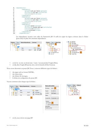 1. <dependencies>
               2.                <dependency>
               3.                    <groupId>com.sun.faces</groupId>
               4.                    <artifactId>jsf-api</artifactId>
               5.                    <version>2.1.7</version>
               6.                </dependency>
               7.                <dependency>
               8.                    <groupId>com.sun.faces</groupId>
               9.                    <artifactId>jsf-impl</artifactId>
               10.                   <version>2.1.7</version>
               11.               </dependency>
               12.               <dependency>
               13.                   <groupId>javax</groupId>
               14.                   <artifactId>javaee-web-api</artifactId>
               15.                   <version>6.0</version>
               16.                   <scope>provided</scope>
               17.               </dependency>
               18.           </dependencies>

                       Les dépendances ajoutées sont celles du framework JSF. Il suffit de copier les lignes ci-dessus dans le fichier
                       [pom.xml] à la place des anciennes dépendances.


                                                                                       5
                                                           4



                                                                                                                          6




       •      en [4, 5] : on crée un dossier [src / main / resources] dans l'onglet [Files],
       •      en [6], dans l'onglet [Projects], cela a créé la branche [Other Sources].

Nous avons désormais un projet JSF. Nous y créerons différents types de fichiers :

       •      des pages web au format XHTML,
       •      des classes Java,
       •      des fichiers de messages,
       •      le fichier de configuration du projet JSF.

Voyons comment créer chaque type de fichier :



                                                                                      2




                                              1                                                                          4


                                                                                  3




       •      en [1], nous créons une page JSF



http://tahe.developpez.com
                                                                                                                               38/424
 