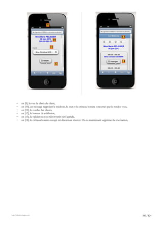 9



                                                                                                             13
                                               10

                                          11




                                                                                                             14
                                                12




       •      en [9], la vue de choix du client,
       •      en [10], un message rappelant le médecin, le jour et le créneau horaire concernés par le rendez-vous,
       •      en [11], le combo des clients,
       •      en [12], le bouton de validation,
       •      en [13], la validation nous fait revenir sur l'agenda,
       •      en [14], le créneau horaire occupé est désormais réservé. On va maintenant supprimer la réservation,




http://tahe.developpez.com
                                                                                                                      381/424
 