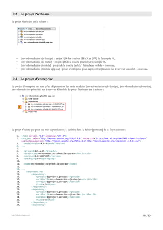 9.2 Le projet Netbeans

Le projet Netbeans est le suivant :




       •        [mv-rdvmedecins-ejb-dao-jpa] : projet EJB des couches [DAO] et [JPA] de l'exemple 01,
       •        [mv-rdvmedecins-ejb-metier] : projet EJB de la couche [métier] de l'exemple 01,
       •        [mv-rdvmedecins-pfmobile] : projet de la couche [web] / Primefaces mobile – nouveau,
       •        [mv-rdvmedecins-pfmobile-app-ear] : projet d'entreprise pour déployer l'application sur le serveur Glassfish – nouveau.


 9.3 Le projet d'entreprise

Le projet d'entreprise ne sert qu'au déploiement des trois modules [mv-rdvmedecins-ejb-dao-jpa], [mv-rdvmedecins-ejb-metier],
[mv-rdvmedecins-pfmobile] sur le serveur Glassfish. Le projet Netbeans est le suivant :




            1




Le projet n'existe que pour ces trois dépendances [1] définies dans le fichier [pom.xml] de la façon suivante :

       1.       <?xml version="1.0" encoding="UTF-8"?>
       2.       <project xmlns="http://maven.apache.org/POM/4.0.0" xmlns:xsi="http://www.w3.org/2001/XMLSchema-instance"
                xsi:schemaLocation="http://maven.apache.org/POM/4.0.0 http://maven.apache.org/xsd/maven-4.0.0.xsd">
       3.         <modelVersion>4.0.0</modelVersion>
       4.       ...
       5.
       6.    <groupId>istia.st</groupId>
       7.    <artifactId>mv-rdvmedecins-pfmobile-app-ear</artifactId>
       8.    <version>1.0-SNAPSHOT</version>
       9.    <packaging>ear</packaging>
       10.
       11.   <name>mv-rdvmedecins-pfmobile-app-ear</name>
       12.
       13. ...
       14.     <dependencies>
       15.         <dependency>
       16.             <groupId>${project.groupId}</groupId>
       17.             <artifactId>mv-rdvmedecins-ejb-dao-jpa</artifactId>
       18.             <version>${project.version}</version>
       19.             <type>ejb</type>
       20.         </dependency>
       21.         <dependency>
       22.             <groupId>${project.groupId}</groupId>
       23.             <artifactId>mv-rdvmedecins-ejb-metier</artifactId>
       24.             <version>${project.version}</version>
       25.             <type>ejb</type>
       26.         </dependency>
       27.         <dependency>



http://tahe.developpez.com
                                                                                                                                 384/424
 