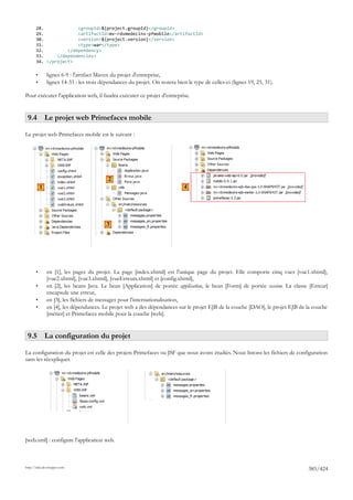 28.             <groupId>${project.groupId}</groupId>
       29.             <artifactId>mv-rdvmedecins-pfmobile</artifactId>
       30.             <version>${project.version}</version>
       31.             <type>war</type>
       32.         </dependency>
       33.     </dependencies>
       34. </project>

       •       lignes 6-9 : l'artifact Maven du projet d'entreprise,
       •       lignes 14-33 : les trois dépendances du projet. On notera bien le type de celles-ci (lignes 19, 25, 31).

Pour exécuter l'application web, il faudra exécuter ce projet d'entreprise.


 9.4 Le projet web Primefaces mobile

Le projet web Primefaces mobile est le suivant :




                                           2
           1                                                                  4




                                          3




       •       en [1], les pages du projet. La page [index.xhtml] est l'unique page du projet. Elle comporte cinq vues [vue1.xhtml],
               [vue2.xhtml], [vue3.xhtml], [vueErreurs.xhtml] et [config.xhtml],
       •       en [2], les beans Java. Le bean [Application] de portée application, le bean [Form] de portée session. La classe [Erreur]
               encapsule une erreur,
       •       en [3], les fichiers de messages pour l'internationalisation,
       •       en [4], les dépendances. Le projet web a des dépendances sur le projet EJB de la couche [DAO], le projet EJB de la couche
               [métier] et Primefaces mobile pour la couche [web].


 9.5 La configuration du projet

La configuration du projet est celle des projets Primefaces ou JSF que nous avons étudiés. Nous listons les fichiers de configuration
sans les réexpliquer.




[web.xml] : configure l'application web.



http://tahe.developpez.com
                                                                                                                               385/424
 