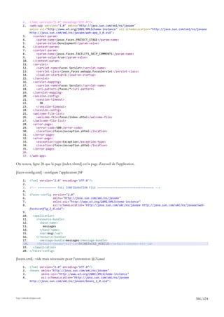 1.     <?xml version="1.0" encoding="UTF-8"?>
       2.     <web-app version="3.0" xmlns="http://java.sun.com/xml/ns/javaee"
              xmlns:xsi="http://www.w3.org/2001/XMLSchema-instance" xsi:schemaLocation="http://java.sun.com/xml/ns/javaee
              http://java.sun.com/xml/ns/javaee/web-app_3_0.xsd">
       3.       <context-param>
       4.         <param-name>javax.faces.PROJECT_STAGE</param-name>
       5.         <param-value>Development</param-value>
       6.       </context-param>
       7.       <context-param>
       8.         <param-name>javax.faces.FACELETS_SKIP_COMMENTS</param-name>
       9.         <param-value>true</param-value>
       10.      </context-param>
       11.      <servlet>
       12.        <servlet-name>Faces Servlet</servlet-name>
       13.        <servlet-class>javax.faces.webapp.FacesServlet</servlet-class>
       14.        <load-on-startup>1</load-on-startup>
       15.      </servlet>
       16.      <servlet-mapping>
       17.        <servlet-name>Faces Servlet</servlet-name>
       18.        <url-pattern>/faces/*</url-pattern>
       19.      </servlet-mapping>
       20.      <session-config>
       21.        <session-timeout>
       22.          30
       23.        </session-timeout>
       24.      </session-config>
       25.      <welcome-file-list>
       26.        <welcome-file>faces/index.xhtml</welcome-file>
       27.      </welcome-file-list>
       28.      <error-page>
       29.        <error-code>500</error-code>
       30.        <location>/faces/exception.xhtml</location>
       31.      </error-page>
       32.      <error-page>
       33.        <exception-type>Exception</exception-type>
       34.        <location>/faces/exception.xhtml</location>
       35.      </error-page>
       36.
       37. </web-app>

On notera, ligne 26 que la page [index.xhtml] est la page d'accueil de l'application.

[faces-config.xml] : configure l'application JSF

       1.     <?xml version='1.0' encoding='UTF-8'?>
       2.
       3.     <!-- =========== FULL CONFIGURATION FILE ================================== -->
       4.
       5.     <faces-config version="2.0"
       6.                   xmlns="http://java.sun.com/xml/ns/javaee"
       7.                   xmlns:xsi="http://www.w3.org/2001/XMLSchema-instance"
       8.                   xsi:schemaLocation="http://java.sun.com/xml/ns/javaee http://java.sun.com/xml/ns/javaee/web-
              facesconfig_2_0.xsd">
       9.
       10.   <application>
       11.     <resource-bundle>
       12.       <base-name>
       13.         messages
       14.       </base-name>
       15.       <var>msg</var>
       16.     </resource-bundle>
       17.       <message-bundle>messages</message-bundle>
       18.     <default-render-kit-id>PRIMEFACES_MOBILE</default-render-kit-id>
       19.   </application>
       20. </faces-config>

[beans.xml] : vide mais nécessaire pour l'annotation @Named

       1.     <?xml version="1.0" encoding="UTF-8"?>
       2.     <beans xmlns="http://java.sun.com/xml/ns/javaee"
       3.            xmlns:xsi="http://www.w3.org/2001/XMLSchema-instance"
       4.            xsi:schemaLocation="http://java.sun.com/xml/ns/javaee
              http://java.sun.com/xml/ns/javaee/beans_1_0.xsd">




http://tahe.developpez.com
                                                                                                                  386/424
 