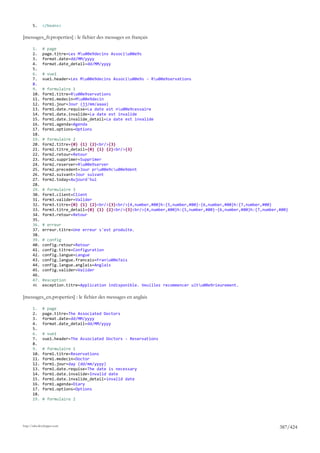 5.     </beans>

[messages_fr.properties] : le fichier des messages en français

       1.     # page
       2.     page.titre=Les Mu00e9decins Associu00e9s
       3.     format.date=dd/MM/yyyy
       4.     format.date_detail=dd/MM/yyyy
       5.
       6.     # vue1
       7.     vue1.header=Les Mu00e9decins Associu00e9s - Ru00e9servations
       8.
       9.     # formulaire 1
       10.    form1.titre=Ru00e9servations
       11.    form1.medecin=Mu00e9decin
       12.    form1.jour=Jour (jj/mm/aaaa)
       13.    form1.date.requise=La date est nu00e9cessaire
       14.    form1.date.invalide=La date est invalide
       15.    form1.date.invalide_detail=La date est invalide
       16.    form1.agenda=Agenda
       17.    form1.options=Options
       18.
       19.    # formulaire 2
       20.    form2.titre={0} {1} {2}<br/>{3}
       21.    form2.titre_detail={0} {1} {2}<br/>{3}
       22.    form2.retour=Retour
       23.    form2.supprimer=Supprimer
       24.    form2.reserver=Ru00e9server
       25.    form2.precedent=Jour pru00e9cu00e9dent
       26.    form2.suivant=Jour suivant
       27.    form2.today=Aujourd'hui
       28.
       29.    # formulaire 3
       30.    form3.client=Client
       31.    form3.valider=Valider
       32.    form3.titre={0} {1} {2}<br/>{3}<br/>{4,number,#00}h:{5,number,#00}-{6,number,#00}h:{7,number,#00}
       33.    form3.titre_detail={0} {1} {2}<br/>{3}<br/>{4,number,#00}h:{5,number,#00}-{6,number,#00}h:{7,number,#00}
       34.    form3.retour=Retour
       35.
       36.    # erreur
       37.    erreur.titre=Une erreur s'est produite.
       38.
       39.    # config
       40.    config.retour=Retour
       41.    config.titre=Configuration
       42.    config.langue=Langue
       43.    config.langue.francais=Franu00e7ais
       44.    config.langue.anglais=Anglais
       45.    config.valider=Valider
       46.
       47.    #exception
       48.    exception.titre=Application indisponible. Veuillez recommencer ultu00e9rieurement.

[messages_en.properties] : le fichier des messages en anglais

       1.     # page
       2.     page.titre=The Associated Doctors
       3.     format.date=dd/MM/yyyy
       4.     format.date_detail=dd/MM/yyyy
       5.
       6.     # vue1
       7.     vue1.header=The Associated Doctors - Reservations
       8.
       9.     # formulaire 1
       10.    form1.titre=Reservations
       11.    form1.medecin=Doctor
       12.    form1.jour=day (dd/mm/yyyy)
       13.    form1.date.requise=The date is necessary
       14.    form1.date.invalide=Invalid date
       15.    form1.date.invalide_detail=invalid date
       16.    form1.agenda=Diary
       17.    form1.options=Options
       18.
       19.    # formulaire 2




http://tahe.developpez.com
                                                                                                                  387/424
 