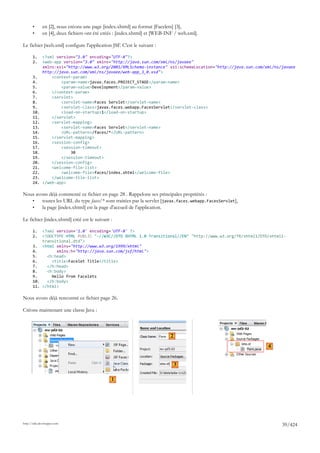 •      en [2], nous créons une page [index.xhtml] au format [Facelets] [3],
       •      en [4], deux fichiers ont été créés : [index.xhtml] et [WEB-INF / web.xml].

Le fichier [web.xml] configure l'application JSF. C'est le suivant :

       1.     <?xml version="1.0" encoding="UTF-8"?>
       2.     <web-app version="3.0" xmlns="http://java.sun.com/xml/ns/javaee"
              xmlns:xsi="http://www.w3.org/2001/XMLSchema-instance" xsi:schemaLocation="http://java.sun.com/xml/ns/javaee
              http://java.sun.com/xml/ns/javaee/web-app_3_0.xsd">
       3.         <context-param>
       4.             <param-name>javax.faces.PROJECT_STAGE</param-name>
       5.             <param-value>Development</param-value>
       6.         </context-param>
       7.         <servlet>
       8.             <servlet-name>Faces Servlet</servlet-name>
       9.             <servlet-class>javax.faces.webapp.FacesServlet</servlet-class>
       10.            <load-on-startup>1</load-on-startup>
       11.        </servlet>
       12.        <servlet-mapping>
       13.            <servlet-name>Faces Servlet</servlet-name>
       14.            <URL-pattern>/faces/*</URL-pattern>
       15.        </servlet-mapping>
       16.        <session-config>
       17.            <session-timeout>
       18.                30
       19.            </session-timeout>
       20.        </session-config>
       21.        <welcome-file-list>
       22.            <welcome-file>faces/index.xhtml</welcome-file>
       23.        </welcome-file-list>
       24.    </web-app>

Nous avons déjà commenté ce fichier en page 28 . Rappelons ses principales propriétés :
   •    toutes les URL du type faces/* sont traitées par la servlet [javax.faces.webapp.FacesServlet],
   •    la page [index.xhtml] est la page d'accueil de l'application.

Le fichier [index.xhtml] créé est le suivant :

       1.  <?xml version='1.0' encoding='UTF-8' ?>
       2.  <!DOCTYPE HTML PUBLIC "-//W3C//DTD XHTML 1.0 Transitional//EN" "http://www.w3.org/TR/xhtml1/DTD/xhtml1-
           transitional.dtd">
       3. <html xmlns="http://www.w3.org/1999/xhtml"
       4.        xmlns:h="http://java.sun.com/jsf/html">
       5.    <h:head>
       6.      <title>Facelet Title</title>
       7.    </h:head>
       8.    <h:body>
       9.      Hello from Facelets
       10.   </h:body>
       11. </html>

Nous avons déjà rencontré ce fichier page 26.

Créons maintenant une classe Java :



                                                                           2
                                                                                                             4


                                                                               3

                                               1




http://tahe.developpez.com
                                                                                                                   39/424
 