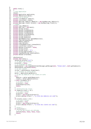 8.
       9.        public Form() {
       10.       }
       11.       // bean Application
       12.       @Inject
       13.       private Application application;
       14.       private IMetierLocal metier;
       15.       // cache de la session
       16.       private List<Medecin> medecins;
       17.       private List<Client> clients;
       18.       private Map<Long, Medecin> hMedecins = new HashMap<Long, Medecin>();
       19.       private Map<Long, Client> hClients = new HashMap<Long, Client>();
       20.       // modèle
       21.       private Long idMedecin;
       22.       private Date jour = new Date();
       23.       private String strJour;
       24.       private Boolean form1Rendered;
       25.       private Boolean form2Rendered;
       26.       private Boolean form3Rendered;
       27.       private Boolean erreurRendered;
       28.       private String form2Titre;
       29.       private String form3Titre;
       30.       private AgendaMedecinJour agendaMedecinJour;
       31.       private Long idCreneauChoisi;
       32.       private Medecin medecin;
       33.       private Long idClient;
       34.       private CreneauMedecinJour creneauChoisi;
       35.       private List<Erreur> erreurs;
       36.       private Boolean erreurInit = false;
       37.       private String action;
       38.       private String locale = "fr";
       39.       private String msgErreurDate = "";
       40.       private SimpleDateFormat dateFormatter;
       41.       private Boolean erreurDate;
       42.
       43.       @PostConstruct
       44.       private void init() {
       45.         System.out.println("init");
       46.         // au départ pas d'erreur
       47.         erreurInit = false;
       48.         // le formatage des dates
       49.         dateFormatter = new SimpleDateFormat(Messages.getMessage(null, "format.date", null).getSummary());
       50.         dateFormatter.setLenient(false);
       51.         // le jour courant
       52.         strJour = dateFormatter.format(jour);
       53.         // on récupère la couche métier
       54.         metier = application.getMetier();
       55.         // on met les médecins et les clients en cache
       56.         try {
       57.           medecins = metier.getAllMedecins();
       58.           clients = metier.getAllClients();
       59.         } catch (Throwable th) {
       60.           // on note l'erreur
       61.           erreurInit = true;
       62.           prepareVueErreur(th);
       63.           return;
       64.         }
       65.         // vérification des listes
       66.         if (medecins.size() == 0) {
       67.           // on note l'erreur
       68.           erreurInit = true;
       69.           erreurs = new ArrayList<Erreur>();
       70.           erreurs.add(new Erreur("", "La liste des médecins est vide"));
       71.         }
       72.         if (clients.size() == 0) {
       73.           // on note l'erreur
       74.           erreurInit = true;
       75.           erreurs = new ArrayList<Erreur>();
       76.           erreurs.add(new Erreur("", "La liste des clients est vide"));
       77.         }
       78.         // erreur ?
       79.         if (erreurInit) {
       80.           // la vue des erreurs est affichée
       81.           setForms(false, false, false, true);
       82.           return;
       83.         }




http://tahe.developpez.com
                                                                                                                   392/424
 