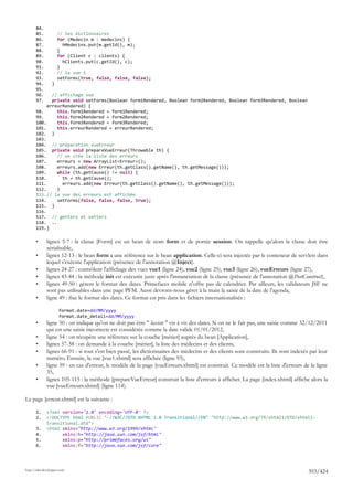 84.
       85.           // les dictionnaires
       86.           for (Medecin m : medecins) {
       87.             hMedecins.put(m.getId(), m);
       88.           }
       89.           for (Client c : clients) {
       90.             hClients.put(c.getId(), c);
       91.           }
       92.           // la vue 1
       93.           setForms(true, false, false, false);
       94.       }
       95.
       96.    // affichage vue
       97.    private void setForms(Boolean form1Rendered, Boolean form2Rendered, Boolean form3Rendered, Boolean
            erreurRendered) {
       98.      this.form1Rendered = form1Rendered;
       99.      this.form2Rendered = form2Rendered;
       100.     this.form3Rendered = form3Rendered;
       101.     this.erreurRendered = erreurRendered;
       102. }
       103.
       104. // préparation vueErreur
       105. private void prepareVueErreur(Throwable th) {
       106.     // on crée la liste des erreurs
       107.     erreurs = new ArrayList<Erreur>();
       108.     erreurs.add(new Erreur(th.getClass().getName(), th.getMessage()));
       109.     while (th.getCause() != null) {
       110.       th = th.getCause();
       111.       erreurs.add(new Erreur(th.getClass().getName(), th.getMessage()));
       112.     }
       113.// la vue des erreurs est affichée
       114.     setForms(false, false, false, true);
       115. }
       116.
       117. // getters et setters
       118. ..
       119.}

       •      lignes 5-7 : la classe [Form] est un bean de nom form et de portée session. On rappelle qu'alors la classe doit être
              sérialisable,
       •      lignes 12-13 : le bean form a une référence sur le bean application. Celle-ci sera injectée par le conteneur de servlets dans
              lequel s'exécute l'application (présence de l'annotation @Inject).
       •      lignes 24-27 : contrôlent l'affichage des vues vue1 (ligne 24), vue2 (ligne 25), vue3 (ligne 26), vueErreurs (ligne 27),
       •      lignes 43-44 : la méthode init est exécutée juste après l'instanciation de la classe (présence de l'annotation @PostConstruct),
       •      lignes 49-50 : gèrent le format des dates. Primefaces mobile n'offre pas de calendrier. Par ailleurs, les validateurs JSF ne
              sont pas utilisables dans une page PFM. Aussi devrons-nous gérer à la main la saisie de la date de l'agenda,
       •      ligne 49 : fixe le format des dates. Ce format est pris dans les fichiers internationalisés :

                      format.date=dd/MM/yyyy
                      format.date_detail=dd/MM/yyyy
       •      ligne 50 : on indique qu'on ne doit pas être " laxiste " vis à vis des dates. Si on ne le fait pas, une saisie comme 32/12/2011
              qui est une saisie incorrecte est considérée comme la date valide 01/01/2012,
       •      ligne 54 : on récupère une référence sur la couche [métier] auprès du bean [Application],
       •      lignes 57-58 : on demande à la couche [métier], la liste des médecins et des clients,
       •      lignes 66-91 : si tout s'est bien passé, les dictionnaires des médecins et des clients sont construits. Ils sont indexés par leur
              numéro. Ensuite, la vue [vue1.xhtml] sera affichée (ligne 93),
       •      ligne 59 : en cas d'erreur, le modèle de la page [vueErreurs.xhtml] est construit. Ce modèle est la liste d'erreurs de la ligne
              35,
       •      lignes 105-115 : la méthode [prepareVueErreur] construit la liste d'erreurs à afficher. La page [index.xhtml] affiche alors la
              vue [vueErreurs.xhtml] (ligne 114).

La page [erreur.xhtml] est la suivante :

       1.     <?xml version='1.0' encoding='UTF-8' ?>
       2.     <!DOCTYPE html PUBLIC "-//W3C//DTD XHTML 1.0 Transitional//EN" "http://www.w3.org/TR/xhtml1/DTD/xhtml1-
              transitional.dtd">
       3.     <html xmlns="http://www.w3.org/1999/xhtml"
       4.           xmlns:h="http://java.sun.com/jsf/html"
       5.           xmlns:p="http://primefaces.org/ui"
       6.           xmlns:f="http://java.sun.com/jsf/core"




http://tahe.developpez.com
                                                                                                                                      393/424
 