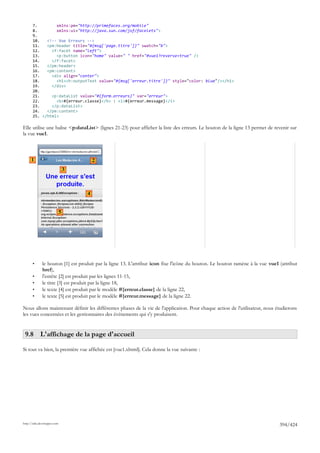7.        xmlns:pm="http://primefaces.org/mobile"
       8.        xmlns:ui="http://java.sun.com/jsf/facelets">
       9.
       10.   <!-- Vue Erreurs -->
       11.   <pm:header title="#{msg['page.titre']}" swatch="b">
       12.     <f:facet name="left">
       13.       <p:button icon="home" value=" " href="#vue1?reverse=true" />
       14.     </f:facet>
       15.   </pm:header>
       16.   <pm:content>
       17.     <div align="center">
       18.       <h1><h:outputText value="#{msg['erreur.titre']}" style="color: blue"/></h1>
       19.     </div>
       20.
       21.     <p:dataList value="#{form.erreurs}" var="erreur">
       22.       <b>#{erreur.classe}</b> : <i>#{erreur.message}</i>
       23.     </p:dataList>
       24.   </pm:content>
       25. </html>

Elle utilise une balise <p:dataList> (lignes 21-23) pour afficher la liste des erreurs. Le bouton de la ligne 13 permet de revenir sur
la vue vue1.



      1                                  2
                                 3



                                     4


                             5




       •      le bouton [1] est produit par la ligne 13. L'attribut icon fixe l'icône du bouton. Le bouton ramène à la vue vue1 (attribut
              href),
       •      l'entête [2] est produit par les lignes 11-15,
       •      le titre [3] est produit par la ligne 18,
       •      le texte [4] est produit par le modèle #{erreur.classe} de la ligne 22,
       •      le texte [5] est produit par le modèle #{erreur.message} de la ligne 22.

Nous allons maintenant définir les différentes phases de la vie de l'application. Pour chaque action de l'utilisateur, nous étudierons
les vues concernées et les gestionnaires des événements qui s'y produisent.


 9.8 L'affichage de la page d'accueil

Si tout va bien, la première vue affichée est [vue1.xhtml]. Cela donne la vue suivante :




http://tahe.developpez.com
                                                                                                                                394/424
 