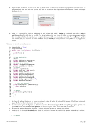 •        lignes 27-34 : produisent la saisie de la date [5]. Cette saisie est faite avec une balise <p:inputText> sans validateur. La
                validation de la date sera faite côté serveur. Si la date est incorrecte, celui-ci positionnera un message d'erreur affiché par
                les lignes 30-34,




       •        ligne 35 : le bouton qui valide le formulaire. Il met à jour trois zones : form1 (le formulaire dans vue1), vue2 et
                vueErreurs. En effet, si la date est invalide c'est form1 qui doit être mise à jour. Si la date est correcte c'est vue2 qui doit
                être mise à jour. Enfin s'il se produit une exception (connexion à la base cassée par exemple), c'est vueErreurs qui doit
                être affichée. On peut être tenté de mettre vue1 à la place de form1 (on met à jour toute la vue). Dans ce cas, l'application
                bogue.

Cette vue est adossée au modèle suivant :

       1.       @Named(value = "form")
       2.       @SessionScoped
       3.       public class Form implements Serializable {
       4.
       5.         public Form() {
       6.         }
       7.
       8.         // bean Application
       9.         @Inject
       10.        private Application application;
       11.        private IMetierLocal metier;
       12.        // cache de la session
       13.        private List<Medecin> medecins;
       14.        private List<Client> clients;
       15.        // modèle
       16.        private Long idMedecin;
       17.        private Date jour = new Date();
       18.        private String strJour;
       19.        private Boolean form1Rendered;
       20.        private Boolean form2Rendered;
       21.        private Boolean form3Rendered;
       22.        private Boolean erreurRendered;
       23.        private String msgErreurDate = "";
       24.        private Boolean erreurDate;
       25.
       26.          // liste des médecins
       27.        public List<Medecin> getMedecins() {
       28.          return medecins;
       29.        }
       30.
       31.        // agenda
       32.        public String getAgenda() {
       33.      ...
       34.          }
       35.        }



       •        le champ de la ligne 16 alimente en lecture et écriture la valeur de la liste de la ligne 23 de la page. A l'affichage initial de la
                page, elle fixe la valeur sélectionnée dans le combo,
       •        la méthode des lignes 27-29 génère les éléments du combo des médecins (ligne 24 de la vue). Chaque option générée aura
                pour label (itemLabel) les titre, nom, prénom du médecin et pour valeur (itemValue), l'id du médecin,
       •        le champ de la ligne 18 alimente en lecture / écriture le champ de saisie de la ligne 29 de la page,
       •        lignes 32-34 : la méthode getAgenda gère le clic sur le bouton [Agenda] de la ligne 35 de la page. Son code est le suivant :


           1.     // agenda



http://tahe.developpez.com
                                                                                                                                          396/424
 