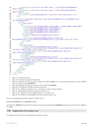 18.              <p:commandButton inline="true" icon="home" value=" " action="#{form.getTodayAgenda}"
              update=":form2"/>
       19.              <p:commandButton inline="true" icon="plus" value=" " action="#{form.getNextAgenda}"
              update=":form2"/>
       20.            </pm:buttonGroup>
       21.            <h3><h:outputText value="#{form.form2Titre}" style="color: blue" escape="false"/></h3>
       22.          </div>
       23.
       24.          <p:dataList id="creneaux" type="inset" value="#{form.agendaMedecinJour.creneauxMedecinJour}"
              var="creneauMedecinJour">
       25.            <p:column>
       26.              <div align="center">
       27.                <h2>
       28.                  <h:outputFormat value="{0,number,#00}h:{1,number,#00} - {2,number,#00}h:{3,number,#00}">
       29.                     <f:param value="#{creneauMedecinJour.creneau.hdebut}" />
       30.                     <f:param value="#{creneauMedecinJour.creneau.mdebut}" />
       31.                     <f:param value="#{creneauMedecinJour.creneau.hfin}" />
       32.                     <f:param value="#{creneauMedecinJour.creneau.mfin}" />
       33.                  </h:outputFormat>
       34.                  <ui:fragment rendered="#{creneauMedecinJour.rv!=null}">
       35.                     <br/>
       36.                     <h:outputText value="#{creneauMedecinJour.rv.client.titre}
              #{creneauMedecinJour.rv.client.prenom} #{creneauMedecinJour.rv.client.nom}" style="color: blue"/>
       37.                  </ui:fragment>
       38.                </h2>
       39.              </div>
       40.              <div align="center">
       41.                <ui:fragment rendered="#{creneauMedecinJour.rv!=null}">
       42.                  <p:commandButton inline="true" action="#{form.action}" value="#{msg['form2.supprimer']}"
              icon="minus" update=":form2, :vue3, :vueErreurs">
       43.                     <f:setPropertyActionListener value="#{creneauMedecinJour.creneau.id}"
              target="#{form.idCreneauChoisi}"/>
       44.                  </p:commandButton>
       45.                </ui:fragment>
       46.                <ui:fragment rendered="#{creneauMedecinJour.rv==null}">
       47.                  <p:commandButton inline="true" action="#{form.action}" value="#{msg['form2.reserver']}"
              icon="plus" update=":form2, :vue3, :vueErreurs">
       48.                     <f:setPropertyActionListener value="#{creneauMedecinJour.creneau.id}"
              target="#{form.idCreneauChoisi}"/>
       49.                  </p:commandButton>
       50.                </ui:fragment>
       51.              </div>
       52.            </p:column>
       53.          </p:dataList>
       54.        </h:form>
       55.      </pm:content>
       56.    </html>

       •      lignes 11 : produit l'entête [1],
       •      ligne 15-20 : produit le groupe de boutons [2],
       •      ligne 21 : produit le titre [3]. On notera la valeur de l'attribut escape. C'est ce qui permet d'interpréter le code XHTML
              que nous avons mis dans form2Titre,
       •      ligne 24 : l'affichage des créneaux horaires est faite à l'aide d'un dataList,
       •      lignes 28-33 : produisent l'intitulé du créneau horaire [4],
       •      lignes 34-37 : affichent un fragment s'il y a un rendez-vous dans le créneau horaire,
       •      ligne 36 : affiche l'identité du client ayant pris le rendez-vous,
       •      lignes 41-45 : affichent le bouton [Supprimer] s'il y a un rendez-vous,
       •      lignes 46-50 : affichent le bouton [Réserver] s'il n'y a pas de rendez-vous.

Cette vue est principalement alimentée par le modèle suivant :

private AgendaMedecinJour agendaMedecinJour;

qui alimente le dataList de la ligne 24. Ce champ a été construit par la méthode getAgenda, lorsqu'on est passé de la vue vue1 à la
vue vue2.

 9.10 Suppression d'un rendez-vous

La suppression d'un rendez-vous correspond à la séquence suivante :




http://tahe.developpez.com
                                                                                                                               399/424
 