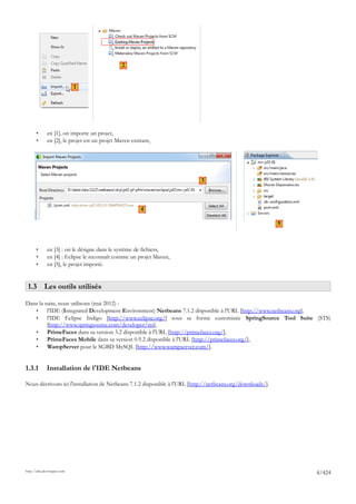 2


                             1




       •      en [1], on importe un projet,
       •      en [2], le projet est un projet Maven existant,




                                                                           3




                             1                          4

                                                                                                           5



       •      en [3] : on le désigne dans le système de fichiers,
       •      en [4] : Eclipse le reconnaît comme un projet Maven,
       •      en [5], le projet importé.


 1.3 Les outils utilisés

Dans la suite, nous utilisons (mai 2012) :
   •     l'IDE (Integrated Development Environment) Netbeans 7.1.2 disponible à l'URL [http://www.netbeans.org],
   •     l'IDE Eclipse Indigo [http://www.eclipse.org/] sous sa forme customisée SpringSource Tool Suite (STS)
         [http://www.springsource.com/developer/sts],
   •     PrimeFaces dans sa version 3.2 disponible à l'URL [http://primefaces.org/],
   •     PrimeFaces Mobile dans sa version 0.9.2 disponible à l'URL [http://primefaces.org/],
   •     WampServer pour le SGBD MySQL [http://www.wampserver.com/].


1.3.1         Installation de l'IDE Netbeans

Nous décrivons ici l'installation de Netbeans 7.1.2 disponible à l'URL [http://netbeans.org/downloads/].




http://tahe.developpez.com
                                                                                                               4/424
 