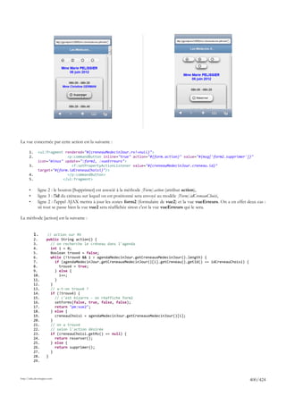 La vue concernée par cette action est la suivante :

       1.     <ui:fragment rendered="#{creneauMedecinJour.rv!=null}">
       2.                   <p:commandButton inline="true" action="#{form.action}" value="#{msg['form2.supprimer']}"
              icon="minus" update=":form2, :vueErreurs">
       3.                     <f:setPropertyActionListener value="#{creneauMedecinJour.creneau.id}"
              target="#{form.idCreneauChoisi}"/>
       4.                   </p:commandButton>
       5.                 </ui:fragment>

       •      ligne 2 : le bouton [Supprimer] est associé à la méthode [Form].action (attribut action),
       •      ligne 3 : l'id du créneau sur lequel on est positionné sera envoyé au modèle [Form].idCreneauChoisi,
       •      ligne 2 : l'appel AJAX mettra à jour les zones form2 (formulaire de vue2) et la vue vueErreurs. On a en effet deux cas :
              sii tout se passe bien la vue vue2 sera réaffichée sinon c'est la vue vueErreurs qui le sera.

La méthode [action] est la suivante :


            1.        // action sur RV
            2.       public String action() {
            3.          // on recherche le créneau dans l'agenda
            4.          int i = 0;
            5.         Boolean trouvé = false;
            6.          while (!trouvé && i < agendaMedecinJour.getCreneauxMedecinJour().length) {
            7.            if (agendaMedecinJour.getCreneauxMedecinJour()[i].getCreneau().getId() == idCreneauChoisi) {
            8.              trouvé = true;
            9.            } else {
            10.             i++;
            11.           }
            12.        }
            13.         // a-t-on trouvé ?
            14.         if (!trouvé) {
            15.           // c'est bizarre - on réaffiche form2
            16.           setForms(false, true, false, false);
            17.           return "pm:vue2";
            18.        } else {
            19.           creneauChoisi = agendaMedecinJour.getCreneauxMedecinJour()[i];
            20.        }
            21.         // on a trouvé
            22.         // selon l'action désirée
            23.         if (creneauChoisi.getRv() == null) {
            24.           return reserver();
            25.        } else {
            26.           return supprimer();
            27.        }
            28.      }
            29.



http://tahe.developpez.com
                                                                                                                             400/424
 