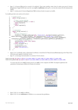 •      ligne 2 : le bouton [Réserver] est associé à la méthode [Form].action (attribut action), donc la même que pour le bouton
              [Supprimer]. L'appel AJAX met à jour les vues vue3 et vueErreurs selon qu'il y a ou non des erreurs lors du traitement de
              l'appel.
       •      ligne 3 : comme pour le bouton [Supprimer], l'id du créneau horaire est passé au modèle.

Le modèle qui traite cette action est le suivant :

           1. // action sur RV
           2.    public String action() {
           3.      ...
           4.      // selon l'action désirée
           5.      if (creneauChoisi.getRv() == null) {
           6.        return reserver();
           7.      } else {
           8.        return supprimer();
           9.      }
           10.   }
           11.
           12.   // réservation
           13.   public String reserver() {
           14.     try {
           15.       // titre formulaire 3
           16.       form3Titre = Messages.getMessage(null, "form3.titre", new Object[]{medecin.getTitre(),
               medecin.getPrenom(), medecin.getNom(), new SimpleDateFormat("dd MMM yyyy").format(jour),
           17.                 creneauChoisi.getCreneau().getHdebut(), creneauChoisi.getCreneau().getMdebut(),
               creneauChoisi.getCreneau().getHfin(), creneauChoisi.getCreneau().getMfin()}).getSummary();
           18.       // on affiche le formulaire 3
           19.       setForms(false, false, true, false);
           20.       return "pm:vue3";
           21.     } catch (Throwable th) {
           22.       // vue erreurs
           23.       prepareVueErreur(th);
           24.       return "pm:vueErreurs";
           25.     }
           26.   }

       •      lignes 2-10 : la méthode action va déterminer la référence creneauChoisi de l'objet [CreneauMedecinJour] qui fait l'objet d'une
              réservation puis appeler la méthode reserver,
       •      ligne 16 : un message internationalisé est construit. C'est le suivant :

form3.titre={0} {1} {2}<br/>{3}<br/>{4,number,#00}h:{5,number,#00}-{6,number,#00}h:{7,number,#00}
form3.titre_detail={0} {1} {2}<br/>{3}<br/>{4,number,#00}h:{5,number,#00}-{6,number,#00}h:{7,number,#00}

              Ce sera le titre de la vue vue3. Comme pour la vue vue2, ce titre comporte du XML. Il comporte également des
              paramètres formatés pour afficher les horaires du créneau,




       •      lignes 19-20 : le vue vue3 est affichée,
       •      lignes 23-24 : la vue vueErreurs est affichée si on a rencontré des problèmes.




http://tahe.developpez.com
                                                                                                                                    402/424
 