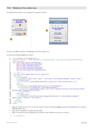 9.12 Validation d'un rendez-vous

La validation d'un rendez-vous correspond à la séquence suivante :




                                         3

                             4


                                                                           2

                                     5


           1




En [1], la vue vue3 et en [2], la vue vue2 après ajout d'un rendez-vous.

Le code [vue3.xhtml] de vue3 est le suivant :

       1.        <?xml version='1.0' encoding='UTF-8' ?>
       2.        <!DOCTYPE html PUBLIC "-//W3C//DTD XHTML 1.0 Transitional//EN" "http://www.w3.org/TR/xhtml1/DTD/xhtml1-
                 transitional.dtd">
       3.        <html xmlns="http://www.w3.org/1999/xhtml"
       4.              xmlns:h="http://java.sun.com/jsf/html"
       5.              xmlns:p="http://primefaces.org/ui"
       6.              xmlns:f="http://java.sun.com/jsf/core"
       7.              xmlns:pm="http://primefaces.org/mobile"
       8.              xmlns:ui="http://java.sun.com/jsf/facelets">
       9.
       10.         <!-- Vue 3 -->
       11.         <pm:header title="#{msg['page.titre']}" swatch="b"/>
       12.         <pm:content>
       13.           <h:form id="form3">
       14.             <p:commandButton inline="true" value=" " icon="back" action="#{form.showVue2}" update=":vue2"/>
       15.             <div align="center">
       16.               <h3><h:outputText value="#{form.form3Titre}" style="color: blue" escape="false"/></h3>
       17.             </div>
       18.             <pm:field>
       19.               <h:outputLabel value="#{msg['form3.client']}" for="choixClient"/>
       20.               <h:selectOneMenu id="choixClient" value="#{form.idClient}">
       21.                 <f:selectItems value="#{form.clients}" var="client" itemLabel="#{client.titre} #{client.prenom}
                 #{client.nom}" itemValue="#{client.id}"/>
       22.               </h:selectOneMenu>
       23.             </pm:field>
       24.             <div align="center">
       25.               <p:commandButton inline="true" value="#{msg['form3.valider']}" action="#{form.validerRv}"
                 update=":vue2, :vueErreurs" icon="check"/>
       26.             </div>
       27.           </h:form>
       28.         </pm:content>
       29.       </html>

       •         ligne 16 : produit le titre de la vue [3]. On notera la valeur de l'attribut escape qui permet l'interprétation des caractères
                 XHTML dans le titre,
       •         lignes 18-23 : produisent le combo des clients [4],
       •         ligne 25 : produit le bouton [Valider] [5]. La méthode [Form].validerRv est associée à ce bouton :

            1.     // validation Rv




http://tahe.developpez.com
                                                                                                                                      403/424
 